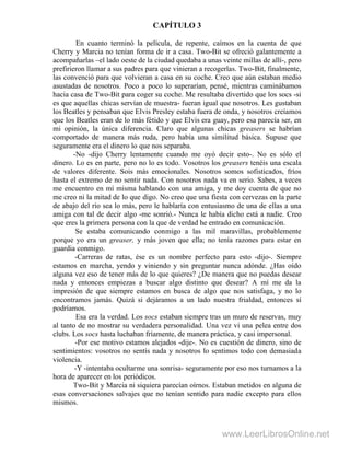 CAPÍTULO 3
En cuanto terminó la película, de repente, caímos en la cuenta de que
Cherry y Marcia no tenían forma de ir a casa. Two-Bit se ofreció galantemente a
acompañarlas –el lado oeste de la ciudad quedaba a unas veinte millas de allí-, pero
prefirieron llamar a sus padres para que vinieran a recogerlas. Two-Bit, finalmente,
las convenció para que volvieran a casa en su coche. Creo que aún estaban medio
asustadas de nosotros. Poco a poco lo superarían, pensé, mientras caminábamos
hacia casa de Two-Bit para coger su coche. Me resultaba divertido que los socs -si
es que aquellas chicas servían de muestra- fueran igual que nosotros. Les gustaban
los Beatles y pensaban que Elvis Presley estaba fuera de onda, y nosotros creíamos
que los Beatles eran de lo más fétido y que Elvis era guay, pero esa parecía ser, en
mi opinión, la única diferencia. Claro que algunas chicas greasers se habrían
comportado de manera más ruda, pero había una similitud básica. Supuse que
seguramente era el dinero lo que nos separaba.
-No -dijo Cherry lentamente cuando me oyó decir esto-. No es sólo el
dinero. Lo es en parte, pero no lo es todo. Vosotros los greasers tenéis una escala
de valores diferente. Sois más emocionales. Nosotros somos sofisticados, fríos
hasta el extremo de no sentir nada. Con nosotros nada va en serio. Sabes, a veces
me encuentro en mí misma hablando con una amiga, y me doy cuenta de que no
me creo ni la mitad de lo que digo. No creo que una fiesta con cervezas en la parte
de abajo del río sea lo más, pero le hablaría con entusiasmo de una de ellas a una
amiga con tal de decir algo -me sonrió.- Nunca le había dicho está a nadie. Creo
que eres la primera persona con la que de verdad he entrado en comunicación.
Se estaba comunicando conmigo a las mil maravillas, probablemente
porque yo era un greaser, y más joven que ella; no tenía razones para estar en
guardia conmigo.
-Carreras de ratas, ése es un nombre perfecto para esto -dijo-. Siempre
estamos en marcha, yendo y viniendo y sin preguntar nunca adónde. ¿Has oído
alguna vez eso de tener más de lo que quieres? ¿De manera que no puedas desear
nada y entonces empiezas a buscar algo distinto que desear? A mí me da la
impresión de que siempre estamos en busca de algo que nos satisfaga, y no lo
encontramos jamás. Quizá si dejáramos a un lado nuestra frialdad, entonces sí
podríamos.
Esa era la verdad. Los socs estaban siempre tras un muro de reservas, muy
al tanto de no mostrar su verdadera personalidad. Una vez vi una pelea entre dos
clubs. Los socs hasta luchaban fríamente, de manera práctica, y casi impersonal.
-Por ese motivo estamos alejados -dije-. No es cuestión de dinero, sino de
sentimientos: vosotros no sentís nada y nosotros lo sentimos todo con demasiada
violencia.
-Y -intentaba ocultarme una sonrisa- seguramente por eso nos turnamos a la
hora de aparecer en los periódicos.
Two-Bit y Marcia ni siquiera parecían oírnos. Estaban metidos en alguna de
esas conversaciones salvajes que no tenían sentido para nadie excepto para ellos
mismos.
www.LeerLibrosOnline.net
 
