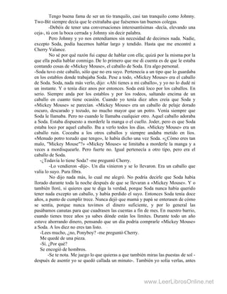 Tengo buena fama de ser un tío tranquilo, casi tan tranquilo como Johnny.
Two-Bit siempre decía que le extrañaba que fuésemos tan buenos colegas.
-Debéis de tener una conversaciones interesantísimas -decía, elevando una
ceja-, tú con la boca cerrada y Johnny sin decir palabra.
Pero Johnny y yo nos entendíamos sin necesidad de decirnos nada. Nadie,
excepto Soda, podía hacernos hablar largo y tendido. Hasta que me encontré a
Cherry Valance.
No sé por qué razón fui capaz de hablar con ella; quizá por la misma por la
que ella podía hablar conmigo. De lo primero que me di cuenta es de que le estaba
contando cosas de «Mickey Mouse», el caballo de Soda. Era algo personal.
-Soda tuvo este caballo, sólo que no era suyo. Pertenecía a un tipo que lo guardaba
en los establos donde trabajaba Soda. Pese a todo, «Mickey Mouse» era el caballo
de Soda. Soda, nada más verlo, dijo: «Ahí tienes a mi caballo», y yo no lo dudé ni
un instante. Y o tenía diez anos por entonces. Soda está loco por los caballos. En
serio. Siempre anda por los establos y por los rodeos, saltando encima de un
caballo en cuanto tiene ocasión. Cuando yo tenía diez años creía que Soda y
«Mickey Mouse» se parecían. «Mickey Mouse» era un caballo de pelaje dorado
oscuro, descarado y tozudo, no mucho mayor que un potro. Venía siempre que
Soda le llamaba. Pero no cuando le llamaba cualquier otro. Aquel caballo adoraba
a Soda. Estaba dispuesto a morderle la manga o el cuello. Joder, pero es que Soda
estaba loco por aquel caballo. Iba a verlo todos los días. «Mickey Mouse» era un
caballo ruin. Coceaba a los otros caballos y siempre andaba metido en líos.
«Menudo potro tozudo que tengo», le había dicho una vez Soda. «¿Cómo eres tan
malo, "Mickey Mouse"?» «Mickey Mouse» se limitaba a morderle la manga y a
veces a mordisquearle. Pero fuerte no. Igual pertenecía a otro tipo, pero era el
caballo de Soda.
-¿Todavía lo tiene Soda? -me preguntó Cherry.
-Lo vendieron -dije-. Un día vinieron y se lo llevaron. Era un caballo que
valía lo suyo. Pura fibra.
No dijo nada más, lo cual me alegró. No podría decirle que Soda había
llorado durante toda la noche después de que se llevaran a «Mickey Mouse». Y o
también lloré, si quieres que te diga la verdad, porque Soda nunca había querido
tener nada excepto un caballo, y había perdido el suyo. Entonces Soda tenía doce
años, a punto de cumplir trece. Nunca dejó que mamá y papá se enterasen de cómo
se sentía, porque nunca tuvimos el dinero suficiente, y por lo general las
pasábamos canutas para que cuadrasen las cuentas a fin de mes. En nuestro barrio,
cuando tienes trece años ya sabes dónde están los límites. Durante todo un año
estuve ahorrando dinero, pensando que un día podría comprarle «Mickey Mouse»
a Soda. A los diez no eres tan listo. "
-Lees mucho, ¿no, Ponyboy? -me preguntó Cherry.
Me quedé de una pieza.
-Sí. ¿Por qué?
Se encogió de hombros.
-Se te nota. Me juego lo que quieras a que también miras las puestas de sol -
después de asentir yo se quedó callada un minuto-. También yo solía verlas, antes
www.LeerLibrosOnline.net
 