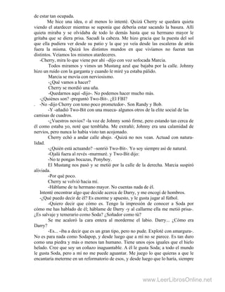de estar tan ocupada.
Me hice una idea, o al menos lo intenté. Quizá Cherry se quedara quieta
viendo el atardecer mientras se suponía que debería estar sacando la basura. Allí
quieta miraba y se olvidaba de todo lo demás hasta que su hermano mayor le
gritaba que se diera prisa. Sacudí la cabeza. Me hizo gracia que la puesta del sol
que ella pudiera ver desde su patio y la que yo veía desde las escaleras de atrás
fuera la misma. Quizá los distintos mundos en que vivíamos no fueran tan
distintos. Veíamos los mismos atardeceres.
-Cherry, mira lo que viene por ahí –dijo con voz sofocada Marcia.
Todos miramos y vimos un Mustang azul que bajaba por la calle. Johnny
hizo un ruido con la garganta y cuando le miré ya estaba pálido.
Marcia se movía con nerviosismo.
-¿Qué vamos a hacer?
Cherry se mordió una uña.
-Quedarnos aquí -dijo-. No podemos hacer mucho más.
-¿Quiénes son? -preguntó Two-Bit-. ¿El FBI?
. -No -dijo Cherry con tono poco prometedor-. Son Randy y Bob.
-Y -añadió Two-Bit con una mueca- algunos otros de la elite social de las
camisas de cuadros.
-¿Vuestros novios? -la voz de Johnny sonó firme, pero estando tan cerca de
él como estaba yo, noté que temblaba. Me extrañó; Johnny era una calamidad de
nervios, pero nunca lo había visto tan acojonado.
Cherry echó a andar calle abajo. -Quizá no nos vean. Actuad con natura-
lidad.
-¿Quién está actuando? –sonrió Two-Bit-. Yo soy siempre así de natural.
-Ojalá fuera al revés -murmuré. y Two-Bit dijo:
-No te pongas bocazas, Ponyboy.
El Mustang nos pasó y se metió por la calle de la derecha. Marcia suspiró
aliviada.
-Por qué poco.
Cherry se volvió hacia mí.
-Háblame de tu hermano mayor. No cuentas nada de él.
Intenté encontrar algo que decide acerca de Darry, y me encogí de hombros.
-¿Qué puedo decir de él? Es enorme y apuesto, y le gusta jugar al fútbol.
-Quiero decir que cómo es. Tengo la impresión de conocer a Soda por
cómo me has hablado de él; háblame de Darry -y al callarme ella me metió prisa-.
¿Es salvaje y temerario como Soda? ¿Soñador como tú?
Se me acaloró la cara entera al morderme el labio. Darry... ¿Cómo era
Darry?
-Es... -iba a decir que es un gran tipo, pero no pude. Exploté con amargura-.
No es para nada como Sodapop, y desde luego que a mí no se parece. Es tan duro
como una piedra y más o menos tan humano. Tiene unos ojos iguales que el hielo
helado. Cree que soy un coñazo inaguantable. A él le gusta Soda; a todo el mundo
le gusta Soda, pero a mí no me puede aguantar. Me juego lo que quieras a que le
encantaría meterme en un reformatorio de esos, y desde luego que lo haría, siempre
www.LeerLibrosOnline.net
 