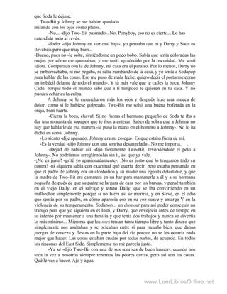 que Soda le dejase.
Two-Bit y Johnny se me habían quedado
mirando con los ojos como platos.
-No... -dijo Two-Bit pasmado-. No, Ponyboy, eso no es cierto... Lo has
entendido todo al revés.
-Joder -dijo Johnny en voz casi baja-, yo pensaba que tú y Darry y Soda os
llevabais pero que muy bien...
-Bueno, pues no -le solté, sintiéndome un poco bobo. Sabía que tenía coloradas las
orejas por cómo me quemaban, y me sentí agradecido por la oscuridad. Me sentí
idiota. Comparada con la de Johnny, mi casa era el paraíso. Por lo menos, Darry no
se emborrachaba, ni me pegaba, ni salía zumbando de la casa, y yo tenía a Sodapop
para hablar de las cosas. Eso me puso de mala leche, quiero decir el portarme como
un imbécil delante de todo el mundo-. Y tú más vale que te calles la boca, Johnny
Cade, porque todo el mundo sabe que a ti tampoco te quieren en tu casa. Y no
puedes echarles la culpa.
A Johnny se le ensancharon más los ojos y después hizo una mueca de
dolor, como si le hubiese golpeado. Two-Bit me soltó una buéna bofetada en la
oreja, bien fuerte.
-Cierra la boca, chaval. Si no fueras el hermano pequeño de Soda te iba a
dar una somanta de sopapos que te ibas a enterar. Sabes de sobra que a Johnny no
hay que hablarle de esa manera -le puso la mano en el hombro a Johnny-. No lo ha
dicho en serio, Johnny.
-Lo siento -dije apenado. Johnny era mi colega-. Es que estaba fuera de mí.
-Es la verdad -dijo Johnny con una sonrisa desangelada-. No me importa. .
-Dejad de hablar así -dijo fieramente Two-Bit, revolviéndole el pelo a
Johnny-. No podríamos arreglárnoslas sin ti, así que ya vale.
-¡No es justo! -grité yo apasionadamente-. ¡No es justo que lo tengamos todo en
contra! -ni siquiera sabía con exactitud qué quería decir, pero estaba pensando en
que el padre de Johnny era un alcohólico y su madre una egoísta detestable, y que
la madre de Two-Bit era camarera en un bar para mantenerle a él y a su hermana
pequeña después de que su padre se largara de casa por las bravas, y pensé también
en el viejo Dally, en el salvaje y astuto Dally, que se iba convirtiendo en un
malhechor simplemente porque si no fuera así se moriría, y en Steve, en el odio
que sentía por su padre, en cómo aparecía eso en su voz suave y amarga Y en la
violencia de su temperamento. Sodapop... un dropout para así poder conseguir un
trabajo para que yo siguiera en el Insti, y Darry, que envejecía antes de tiempo en
su intento por mantener a una familia y que tenía dos trabajos y nunca se divertía
lo más mínimo... Mientras que los socs tenían tanto tiempo libre y tanto dinero que
simplemente nos asaltaban y se peleaban entre sí para pasarlo bien, que daban
juergas de cerveza y fiestas en la parte baja del río porque no se les ocurría nada
mejor que hacer. Las cosas estaban crudas por todas partes, de acuerdo. En todos
los rincones del East Side. Simplemente no me parecía justo.
-Ya sé -dijo Two-Bit con una de sus sonrisas de buen humor-, cuando nos
toca la vez a nosotros siempre tenemos las peores cartas, pero así son las cosas.
Qué le vas a hacer. Ajo y agua.
www.LeerLibrosOnline.net
 