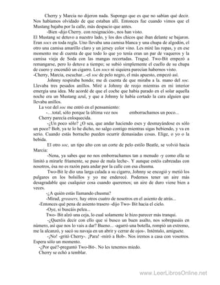 Cherry y Marcia no dijeron nada. Supongo que es que no sabían qué decir.
Nos habíamos olvidado de que estaban allí. Entonces fue cuando vimos que el
Mustang bajaba por la calle, más despacio que antes.
-Bien -dijo Cherry. con resignación-, nos han visto.
El Mustang se detuvo a nuestro lado, y los dos chicos que iban delante se bajaron.
Eran socs en toda regla. Uno llevaba una camisa blanca y una chupa de algodón, el
otro una camisa amarillo claro y un jersey color vino. Les miré las ropas, y en ese
momento me di cuenta de que todo lo que yo tenía eran un par de vaqueros y la
camisa vieja de Soda con las mangas recortadas. Tragué. Two-Bit empezó a
remangarse, pero lo detuve a tiempo; se subió simplemente el cuello de su chupa
de cuero y encendió un cigarro. Los socs ni siquiera parecían habernos visto.
-Cherry, Marcia, escuchar...-el soc de pelo negro, el más apuesto, empezó así.
Johnny respiraba hondo; me di cuenta de que miraba a la. mano del soc.
Llevaba tres pesados anillos. Miré a Johnny de reojo mientras en mi interior
emergía una idea. Me acordé de que el coche que había parado en el solar aquella
noche era un Mustang azul, y que a Johnny le había cortado la cara alguien que
llevaba anillos.
La voz del soc me entró en el pensamiento:
-…total, sólo porque la última vez nos emborrachamos un poco...
Cherry parecía enloquecida.
-¿Un poco sólo? ¿O sea, que andar haciendo eses y desmayándose es sólo
un poco? Bob, ya te lo he dicho, no salgo contigo mientras sigas bebiendo, y va en
serio. Cuando estás borracho pueden ocurrir demasiadas cosas. Elige, o yo o la
bebida.
El otro soc, un tipo alto con un corte de pelo estilo Beatle, se volvió hacia
Marcia:
-Nena, ya sabes que no nos emborrachamos tan a menudo -y como ella se
limitó a mirarle fríamente, se puso de mala leche-. Y aunque estéis cabreadas con
nosotros, ésa no es razón para andar por la calle con esa chusma.
Two-Bit le dio una larga calada a su cigarro, Johnny se encogió y metió los
pulgares en los bolsillos y yo me enderecé. Podemos tener un aire más
desagradable que cualquier cosa cuando queremos; un aire de duro viene bien a
veces.
-¿A quién estás llamando chusma?
-Mirad, greasers, hay otros cuatro de nosotros en el asiento de atrás...
-Entonces qué pena de asiento trasero -dijo Two- Bit hacia el cielo.
-Oye, si buscáis pelea...
Two- Bit alzó una ceja, lo cual solamente le hizo parecer más tranqui.
-¿Queréis decir con ello que si busco un buen asalto, nos sobrepasáis en
número, así que nos lo vais a dar? Bueno... -agarró una botella, rompió un extremo,
me la alcanzó, y sacó su navaja en un abrir y cerrar de ojos-. Inténtalo, amiguete.
-¡No! -gritó Cherry-. ¡Para! -miró a Bob-. Nos iremos a casa con vosotros.
Espera sólo un momento.
-¿Por qué?-preguntó Two-Bit-. No les tenemos miedo.
Cherry se echó a temblar.
www.LeerLibrosOnline.net
 