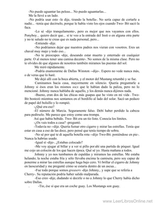 -No puedo aguantar las peleas... No puedo aguantarlas...
Me la llevé a un lado.
-No podría usar esto -le dije, tirando la botella-. No sería capaz de cortarle a
nadie... -tenía que decírselo, porque le había visto los ojos cuando Two- Bit sacó la
faca.
-Lo sé -dijo tranquilamente-, pero es mejor que nos vayamos con ellos.
Ponyboy... quiero decir que... si te veo a la entrada del Insti o en alguna otra parte
y no te saludo no te creas que es nada personal, pero...
-Entiendo -dije.
-No podríamos dejar que nuestros padres nos vieran con vosotros. Eres un
chaval muy majo y todo eso...
-No te preocupes -dije, deseando estar muerto y enterrado en cualquier
parte. O al menos tener una camisa decente-. No somos de la misma clase. Pero no
te olvides de que algunos de nosotros también miramos las puestas del sol.
Me miró rápidamente.
-Podría enamorarme de Dallas Winston --dijo-. Espero no vede nunca más,
o de veras que lo haré.
Me dejó allí con la boca abierta, y el motor del Mustang retumbó y se fue.
Caminamos hacia casa, mayormente en silencio. Quería preguntarle a
Johnny si ésos eran los mismos socs que le habían dado la paliza, pero no lo
mencioné. Johnny nunca hablaba de aquello, y los demás nunca dijimos nada.
-Bueno, eran dos de las chicas más guapas que he visto en mi vida - Two-
Bit bostezó mientras nos sentamos en el bordillo al lado del solar. Sacó un pedazo
de papel del bolsillo y lo rompió.
-¿Qué era eso?
-El número de Marcia. Seguramente falso. Debí haber perdido la cabeza
para pedírselo. Me parece que estoy como una trompa.
Así que había bebido. Two- Bit era un tío listo. Conocía los límites.
-¿Os vais todos a casa? -preguntó.
-Todavía no --dije. Quería fumar otro cigarro y mirar las estrellas. Tenía que
estar en casa a eso de las doce, pero pensé que tenía tiempo de sobra.
-No sé por qué te di aquella botella rota --dijo Two-Bit. poniéndose en pie-.
Nunca la habrías usado. .
-Igual sí -dije-. ¿Estabas colocado?
-Me voy ajugar al billar y a ver si pillo porahí una partida de póquer. Igual
me cojo un colocón de los que hacen época. Qué sé yo. Hasta mañana a todos.
Johnny y yo nos tumbamos de espaldas y miramos las estrellas. Me estaba
helando; la noche estaba fría y sólo llevaba encima la camiseta, pero soy capaz de
ponerme a mirar las estrellas aunque haga bajo cero. Vi brillar el cigarro de Johnny
en laoscuridad y me pregunté cómo se estaría dentro de un ascua...
-Fue todo porque somos greasers -dijo Johnny,. y supe que se refería a
Cherry-. Su reputación podría haber salido malparada.
-Eso creo -dije, dudando si decirle o no a Johnny lo que Cherry había dicho
sobre Dallas.
. -Tío, ése sí que era un coche guay. Los Mustangs son guay. .
www.LeerLibrosOnline.net
 