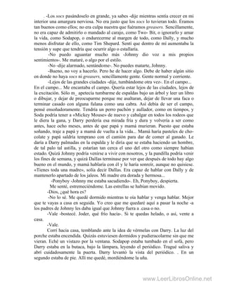 . -Los socs pasándoselo en grande, ya sabes -dije mientras sentía crecer en mi
interior una amargura nerviosa. No era justo que los socs lo tuvieran todo. Éramos
tan buenos como ellos; no era culpa nuestra que fuéramos greasers. Sencillamente,
no era capaz de admitirlo o mandado al carajo, como Two- Bit, o ignorarlo y amar
la vida, como Sodapop, o endurecerme al margen de todo, como Dally, y mucho
menos disfrutar de ello, como Tim Shepard. Sentí que dentro de mí aumentaba la
tensión y supe que tendría que ocurrir algo o estallaría.
-No puedo aguantar mucho más -Johnny dio voz a mis propios
sentimientos-. Me mataré, o algo por el estilo.
-No -dije alarmado, sentándome-. No puedes matarte, Johnny.
-Bueno, no voy a hacerlo. Pero he de hacer algo. Debe de haber algún sitio
en donde no haya socs ni greasers, sencillamente gente. Gente normal y corriente.
-Lejos de las grandes ciudades -dije, tumbándome otra vez-. En el campo...
En el campo... Me encantaba el campo. Quería estar lejos de las ciudades, lejos de
la excitación. Sólo m_ apetecía tumbarme de espaldas bajo un árbol y leer un libro
o dibujar, y dejar de preocuparme porque me asaltaran, dejar de llevar una faca o
terminar casado con alguna fulana como una cabra. Así debía de ser el campo,
pensé ensoñadoramente. Tendría un perro pachón y aullador, como en tiempos, y
Soda podría tener a «Mickey Mouse» de nuevo y cabalgar en todos los rodeos que
le diera la gana, y Darry perdería esa mirada fría y dura y volvería a ser como
antes, hace ocho meses, antes de que papá y mamá murieran. Puesto que estaba
soñando, traje a papá y a mamá de vuelta a la vida... Mamá haría pasteles de cho-
colate y papá saldría temprano con el camión para dar de comer al ganado. Le
daría a Darry palmadas en la espalda y le diría que se estaba haciendo un hombre,
de tal palo tal astilla, y estarían tan cerca el uno del otro como siempre habían
estado. Quizá Johnny podría venirse a vivir con nosotros, y la pandilla podría venir
los fines de semana, y quizá DalIas terminase por ver que después de todo hay algo
bueno en el mundo, y mamá hablaría con él y le haría sonreír, aunque no quisiese.
«Tienes toda una madre», solía decir DalIas. Era capaz de hablar con Dally y de
mantenerlo apartado de los jaleos. Mi madre era dorada y hermosa...
-Ponyboy -Johnny me estaba sacudiendo-. Eh, Ponyboy, despierta.
Me senté, estremeciéndome. Las estrellas se habían movido.
-Dios, ¿qué hora es?
-No lo sé. Me quedé dormido mientras te oía hablar y venga hablar. Mejor
que te vayas a casa en seguida. Yo creo que me quedaré aquí a pasar la noche -a
los padres de Johnny les daba igual que Johnny fuera a .casa o no.
-Vale -bostecé. Joder, qué frío hacía-. Si te quedas helado, o así, vente a
casa.
-Vale.
Corrí hacia casa, temblando ante la idea de vérmelas con Darry. La luz del
porche estaba encendida. Quizás estuviesen dormidos y pudieracolarme sin que me
vieran. Eché un vistazo por la ventana. Sodapop estaba tumbado en el sofá, pero
Darry estaba en la butaca, bajo la lámpara, leyendo el periódico. Tragué saliva y
abrí cuidadosamente la puerta. Darry levantó la vista del periódico. . En un
segundo estaba de pie. Allí me quedé, mordiéndome la uña.
www.LeerLibrosOnline.net
 
