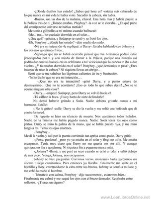 -¿Dónde diablos has estado? ¿Sabes qué hora es? -estaba más cabreado de
lo que nunca en mi vida le había visto. Sacudió la cabeza, sin habla.
-Bueno, son las dos de la mañana, chaval. Una hora más y habría puesto a
la Policía tras de ti. ¿Dónde estabas, Playboy? -la voz se le elevaba-. ¿En qué parte
del omnipotente universo te habías metido?
Me sonó a gilipollas a mí mismo cuando balbuceé:
-Me... me... he quedado dormido en el solar...
-¿Que qué? -gritaba, y Sodapop se sentó y se frotó los ojos.
-Eh, Ponyboy, ¿dónde has estado? –dijo medio dormido.
-No era mi intención -le supliqué. a Darry-. Estaba hablando con Johnny y
los dos nos quedamos fritos...
-Supongo que no se habrá ocurrido pensar que tus hermanos podían estar
preocupados por ti y con miedo de llamar a la Policía, porque una historia así
podría dar con tus huesos en un orfelinato a tal velocidad que la cabeza te iba a dar
vueltas. ¿Y tú estabas dormido en el solar? Ponyboy, ¿qué demonios te pasa? ¿Eres
incapaz de usar la cabeza? Ni siquiera llevas un abrigo...
Sentí que se me saltaban las lágrimas calientes de ira y frustración.
-Te he dicho que no era mi intención... .
-¿Que no era tu intención? -gritó Darry, y a punto estuve de
desmayarme-. ¡Que no te acordaste! ¡Eso es todo lo que sabes decir! ¿No se te
ocurre ninguna otra cosa?
-Darry... -empezó Sodapop, pero Darry se volvió hacia él.
-Tú cállate la boca. ¡Estoy harto de oírte defenderle!
No debió haberle gritado a Soda. Nadie debiera gritarle nunca a mi
hermano. Estallé:
-¡No le grites! -aullé. Darry se dio la vuelta y me soltó una bofetada que di
contra la pared.
De repente se hizo un silencio de muerte. Nos quedamos todos helados.
Nadie de la familia me había pegado nunca. Nadie. Soda tenía los ojos como
platos. Darry se miró la palma de la mano, que se había puesto roja, y me miró
luego a mí. Tenía los ojos enormes.
-Ponyboy...
Me di la vuelta y salí por la puerta corriendo tan aprisa como pude. Darry gritó:
-¡Pony, perdona! _pero yo ya estaba en el solar y fingí no oírle. Me estaba
escapando. Tenía muy claro que Darry no me quería ver por allí. Y aunque
quisiera, no iba a quedarme. Ni siquiera iba a pegarme nunca más.
-¿Johnny? -llamé, y me paré en seco cuando se echó a rodar y saltó debajo
de mis pies-. Venga, Johnny, nos escapamos.
Johnny no hizo preguntas. Corrimos varias. manzanas hasta quedarnos sin
aliento. Luego caminamos. Para entonces yo lloraba. Finalmente me senté en el
bordillo y lloré, enterrándome la cara entre los brazos. Johnny se sentó a mi lado y
me echó la mano al hombro.
- Tómatelo con calma, Ponyboy –dijo suavemente-, estaremos bien.-
Finalmente me calmé y me sequé los ojos con el brazo desnudo. Respiraba entre
sollozos. -¿Tienes un cigarro?
www.LeerLibrosOnline.net
 