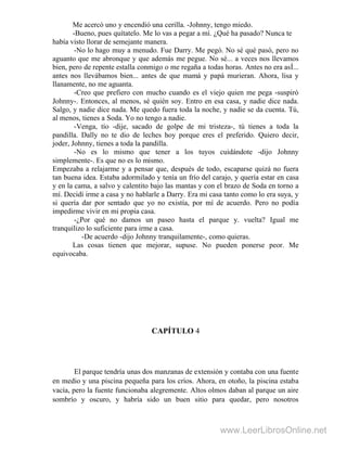 Me acercó uno y encendió una cerilla. -Johnny, tengo miedo.
-Bueno, pues quítatelo. Me lo vas a pegar a mí. ¿Qué ha pasado? Nunca te
había visto llorar de semejante manera.
-No lo hago muy a menudo. Fue Darry. Me pegó. No sé qué pasó, pero no
aguanto que me abronque y que además me pegue. No sé... a veces nos llevamos
bien, pero de repente estalla conmigo o me regaña a todas horas. Antes no era asÍ...
antes nos llevábamos bien... antes de que mamá y papá murieran. Ahora, lisa y
llanamente, no me aguanta.
-Creo que prefiero con mucho cuando es el viejo quien me pega -suspiró
Johnny-. Entonces, al menos, sé quién soy. Entro en esa casa, y nadie dice nada.
Salgo, y nadie dice nada. Me quedo fuera toda la noche, y nadie se da cuenta. Tú,
al menos, tienes a Soda. Yo no tengo a nadie.
-Venga, tío -dije, sacado de golpe de mi tristeza-, tú tienes a toda la
pandilla. Dally no te dio de leches hoy porque eres el preferido. Quiero decir,
joder, Johnny, tienes a toda la pandilla.
-No es lo mismo que tener a los tuyos cuidándote -dijo Johnny
simplemente-. Es que no es lo mismo.
Empezaba a relajarme y a pensar que, después de todo, escaparse quizá no fuera
tan buena idea. Estaba adormilado y tenía un frío del carajo, y quería estar en casa
y en la cama, a salvo y calentito bajo las mantas y con el brazo de Soda en torno a
mí. Decidí irme a casa y no hablarle a Darry. Era mi casa tanto como lo era suya, y
si quería dar por sentado que yo no existía, por mí de acuerdo. Pero no podía
impedirme vivir en mi propia casa.
-¿Por qué no damos un paseo hasta el parque y. vuelta? Igual me
tranquilizo lo suficiente para irme a casa.
-De acuerdo -dijo Johnny tranquilamente-, como quieras.
Las cosas tienen que mejorar, supuse. No pueden ponerse peor. Me
equivocaba.
CAPÍTULO 4
El parque tendría unas dos manzanas de extensión y contaba con una fuente
en medio y una piscina pequeña para los críos. Ahora, en otoño, la piscina estaba
vacía, pero la fuente funcionaba alegremente. Altos olmos daban al parque un aire
sombrío y oscuro, y habría sido un buen sitio para quedar, pero nosotros
www.LeerLibrosOnline.net
 