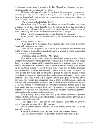 preferíamos nuestro solar, y el equipo de Tim Shepard los callejones, así que el
parqué quedaba para los amantes y los críos.
No había nadie por allí a eso de las dos de la madrugada, y era un sitio
perfecto para relajarse y recobrar la tranquilidad. La verdad es que no podría
haberme tranquilizado mucho más sin convertirme en un carámbano. Johnny se
cerró la chupa y el cuello.
-¿No te estás quedando helado, Pony?
-Pues sí que estás tú fino -dije, frotándome los brazos desnudos entre calada
y calada. No sé qué estaba diciendo sobre la película de hielo que empezaba a
formarse en los bordes de la fuente cuando un súbito bocinazo nos hizo pegar un
bote. El Mustang azul estaba dando lentamente la vuelta al parque.
Johnny escupió unos cuantos tacos entre dientes y yo murmuré:
-¿Qué quieren? Este es territorio nuestro.¿Qué estarán haciendo los socs tan
al este?
Johnny sacudió la cabeza.
-Y yo qué sé. Pero me apuesto lo que quieras a que nos buscan a nosotros.
Nosotros levantamos a sus chicas.
-Dios -dije en un gruñido-, es lo único que nos faltaba para terminar una
noche perfecta -le di una última calada al cigarro y apagué la colilla enterrándola
con el tacón-. ¿Echamos a correr?
-Demasiado tarde -dijo Johnny-. Ahí vienen.
Eran cinco los socs que venían derechos hacia nosotros, y por cómo se
tambaleaban supuse que venían pero bien colocados. Eso me dio miedo. Un amago
duro y a tiempo a veces puede espantarlos, pero no si estamos cinco a dos, y.
además iban borrachos. Johnny se llevó la mano al bolsillo de atrás .y yo recordé
su navaja. Ojalá tuviese yo aquella botella rota. Seguro que les habría mostrado
que .sabía usarla, de haber sido necesario. Johnny tenía un miedo de muerte. En
serio. Estaba más pálido que un fantasma y tenía en los ojos una mirada salvaje,
como la de un animal en una trampa. Retrocedimos contra la fuente y los socs nos
rodearon. Olían tanto a whisky y a English Leather que a poco me asfixio. Deseé
con todas mis fuerzas que aparecieran Soda y Darry en mi búsqueda. Cuatro de
nosotros podríamos haberlos manejado con facilidad. Pero no había nadie por allí,
y supe que Johnny y yo tendríamos que arreglárnoslas solos. Johnny tenía la cara
dura, vacía; hay que conocerlo bien para ver el pánico en sus ojos. Me quedé
mirando a los socs con toda tranquilidad. Quizá nos tuvieran acojonados, pero nun-
ca les daríamos la satisfacción de mostrárselo.
Eran Randy y Bob y otros tres socs, y nos habían reconocido. También
supe que Johnny los había reconocido; miraba con sus ojos enormes el reflejo de la
luna sobre los anillos de Bob.
-¡Eh!, ¿qué os dije? -dijo Bob un tanto inseguro-, aquí están los greasers
que se llevaron a nuestras chicas. ¡Eh, greasers!
-Estáis fuera de vuestro territorio -les avisó Johnny en voz baja-. Más vale
que estéis al tanto.
Randy nos soltó unos tacos y se acercó más. Bob miraba a Johnny.
-Qué va, tío: sois vosotros los que haréis mejor en andar con ojo. La
www.LeerLibrosOnline.net
 