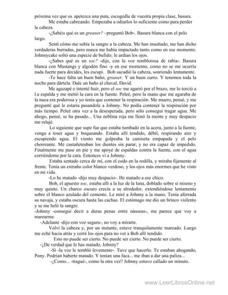 próxima vez que os .apetezca una puta, escogedla de vuestra propia clase, basura.
Me estaba cabreando. Empezaba a odiarlos lo suficiente como para perder
la cabeza.
-¿Sabéis qué es un greaser? –preguntó Bob-. Basura blanca con el pelo
largo.
Sentí cómo me subía la sangre a la cabeza. Me han insultado, me han dicho
verdaderas burradas, pero nunca me había impactado tanto como en ese momento.
Johnnycake soltó una especie de bufido; le ardían los ojos.
-¿Sabes qué es un soc? -dije, con la voz temblorosa de rabia-. Basura
blanca con Mustangs y algodón fino -y en ese momento, como no se me ocurría
nada fuerte para decides, les escupí. Bob sacudió la cabeza, sonriendo lentamente.
-Te hace falta un buen baño, greaser. Y un buen curro. Y tenemos toda la
noche para dártela. Dale un baño al chaval, David.
Me agazapé e intenté huir, pero el soc me agarró por el brazo, me lo torció a
l.a espalda y me metió la cara en la fuente. Peleé, pero la mano que me agaraba de
la nuca era poderosa y yo tenía que contener la respiración. Me muero, pensé, y me
pregunté qué le estaría pasandole a Johnny. No podía contener la respiración por
más tiempo. Peleé otra vez a la desesperada, pero sólo conseguí tragar agua. Me
ahogo, pensé, se ha pasado... Una neblina roja me llenó la mente y muy despacio
me relajé.
Lo siguiente que supe fue que estaba tumbado en la acera, junto a la fuente,
venga a toser agua y boqueando. Estaba allí tendido, débil, respirando aire y
escupiendo agua. El viento me golpeaba la camiseta empapada y el pelo
chorreante. Me castañeteaban los dientes sin parar, y no era capaz de impedido.
Finalmente me puse en pie y me apoyé de espaldas contra la fuente, con el agua
corriéndome por la cara. Entonces vi a Johnny.
Estaba sentado cerca de mí, con el codo en la rodilla, y miraba fijamente al
frente. Tenía un extraño color blanco verdoso, y los ojos más enormes que he visto
en mi vida.
-Lo he matado -dijo muy despacio-. He matado a ese chico.
Bob, el apuesto soc, estaba allí a la luz de la luna, doblado sobre sí mismo y
muy quieto. Un charco oscuro crecía a su alrededor, extendiéndose lentamente
sobre el blanco azulado del cemento. Le miré a Johnny a la mano. Tenía aferrada
su navaja, y estaba oscura hasta las cachas. El estómago me dio un brinco violento
y se me heló la sangre.
-Johnny -conseguí decir a duras penas entre náuseas-, me parece que voy a
marearme.
-Adelante -dijo con voz segura-, no voy a mirarte.
Volví la cabeza y, por un instante, estuve tranquilamente mareado. Luego
me eché hacia atrás y cerré los ojos para no ver a Bob allí tendido.
Esto no puede ser cierto. No puede ser cierto. No puede ser cierto.
-¿De verdad que le has matado, Johnny?
-Sí -la voz le tembló levemente-. Tuve que hacerlo. Te estaban ahogando,
Pony. Podrían haberte matado. Y tenían una faca... me iban a dar una paliza...
-¿Como... -tragué-, como la otra vez? Johnny estuvo callado un minuto.
www.LeerLibrosOnline.net
 