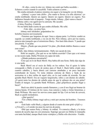 -Sí -dijo-, corno la otra vez. Johnny me contó qué había sucedido: -
Echaron a correr cuando lo acuchillé. Todos echaron a correr...
Me estaba entrando el pánico mientras oía seguir a la tranquila voz de Johnny.
-¡Johnny! -a poco más chillo-. ¡Por matar te llevan a la silla eléctrica! -yo
estaba temblando. Quiero un cigarro. Quiero un cigarro. Quiero un cigarro. Nos
habíamos fumado todo el paquete-. Tengo miedo, Johnny. ¿Qué vamos a hacer?
Johnny saltó y me agarró por la camiseta. Me sacudió.
-Calma, Ponyboy. Controla.
No me había dado cuenta de que estaba chillando. Me solté.
-Vale -dije-, ya estoy bien.
Johnny miró alrededor, golpeándose los
bolsillos traseros nerviosamente.
-Tenemos que largamos de aquí. Irnos a alguna parte. La Policía vendrá en
seguida -yo estaba temblando, y no era de frío. Pero Johnny, salvo por las manos,
parecía más tranquilo que el mismísimo Darry-. Nos hará falta dinero. Y puede que
una pistola. Y un plan.
Dinero. ¿Puede que una pistola? Un plan. ¿De dónde diablos íbamos a sacar
esas cosas?
-Dally -dijo Johnny terminantemente-. Dally nos sacará de ésta.
Solté un suspiro. ¿Por qué no se me habría ocurrido? Claro que a mí nunca
se me ocurre nada. Dallas Winston era capaz de todo.
-¿Dónde podemos encontrarIe?
-Creo que en lo de Buck Merril. Hoy había allí una fiesta. Dally dijo algo de
ir esta tarde.
Buck Merril era el socio de Dally en los rodeos. Fue él quien le había
conseguido a Dally el curro de jockey para el Slash J. Buck había criado unos
cuantos caballos, y hacía dinero con carreras amañadas y un poco haciendo
contrabando de licores. Yo tenía órdenes estrictas de Darry y Soda de no
acercarme ni a diez millas de aquel sitio, en lo cual estaba de acuerdo. No me
gustaba Buck Merril. Era un vaquero larguirucho, rubio y con dientes de caballo.
¿O quizá tenía los dientes de caballo antes de que le saltasen dos en una pelea?
Estaba al margen. Le gustaba Hank Williams. ¿Qué gilipolleces puedes llegar a
hacer?
Buck nos abrió la puerta cuando llamamos, y con él nos llegó un bramar de
música barata. El tintineo de los vasos, risas sonoras y rudas y risitas femeninas, y
Hank Williams. Me rascó los nervios como papel de lija. Con un bote de cerveza,
Buck se quedó mirándonos.
-¿Qué queréis?
-Ver a Dally-Johnny tragó saliva y miró por encima del hombro-. Tenemos
que verIe.
-Está liado -soltó Buck, y alguien desde el cuarto de estar gritó «jAjá!» y
«¡Yiii-pii!», y el sonido me puso los nervios de punta.
-Dile que somos Pony y Johnny -le ordené. Yo conocía a Buck, y la única
manera de sacarle algo era con amenazas. Supongo que por eso Dallas lo manejaba
con tanta facilidad, aunque Buck tenía veintipico y Dallas sólo diecisiete-. Vendrá.
www.LeerLibrosOnline.net
 