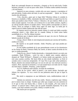 Buck me contempló durante un momento, y después se fue de mala leche. Estaba
bastante colocado, lo cual me puso sobre alerta. Si Dallas estaba también borracho
y de mal humor...
Apareció en unos minutos, vestido sólo con unos vaqueros y rascándose el
pelo del pecho. Estaba sobrio del todo, lo cual me sorprendió. Quizá no llevase
mucho rato allí dentro.
-Vale, chavales, ¿para qué os hago falta? Mientras Johnny le contaba la
historia yo estudiaba a Dally, intentando descubrir qué había en aquel hood de los
duros que pudiera amar Cherry Valance. Cabezota y de ojos ladinos, Dally no era
nada excepto apuesto. Con todo, en la dureza de su cara había carácter, orgullo y
un salvaje desafio abierto al mundo entero. Nunca podría corresponder su amor a
Cherry. Sería un milagro si Dally fuera capaz de amar algo. La lucha por la
supervivencia le había endurecido más allá del amor.
Ni siquiera movió un músculo cuando Johnny le contó qué había ocurrido;
solamente sonrió y dijo «Bien por ti» cuando Johnny le contó cómo había
acuchillado al soc. Por fin, Johnny terminó.
-Sabemos que si alguien puede sacarnos de aquí, ése eres tú. Perdona por
haberte sacado de la fiesta.
-Venga, chaval -Dally le miró despreciativamente por encima del hombro-,
estaba en la cama.
De repente se me quedó mirando. -Joder, Ponyboy, qué rojas pueden po-
nérsete las orejas.
Yo me estaba acordando de lo que generalmente ocurre en los dormitorios
en las fiestas de Buck. Entonces Dally me sonrió, al darse cuenta divertido de los
que yo estaba pensando.
-Nada de eso, chaval. Estaba durmiendo, o intentando dormir con todo este
escándalo. Hank Williams... -cerró los ojos y añadió unos cuantos adjetivos
después de "Hank Williams"-, Shepard y yo hemos tenido una agarrada y me ha
roto unas cuantas costillas. Me hacía falta un sitio donde tumbarme -se frotó el
costado como si estuviese arrepentido-. El viejo Tim sí que sabe soltar puñetazos.
Bueno, durante una semana tendrá que ver con un solo ojo -nos miró por encima y
suspiró-. Bien, esperad un momento, a ver qué puedo hacer con todo este lío -luego
me miró largo y tendido-. Ponyboy, ¿estás mojado?
-S-s-s-sí -balbuceé entre dientes, sin dejar de castañetear.
-¡Dios de los cielos! -abrió la puerta y me metió dentro, haciendo que
Johnny nos siguiera-. Te vas a morir de una pulmonía antes de que te ligue la
bofia.
Me metió a empujones en una habitación vacía, maldiciéndome todo el
camino.
-Quítate esa camiseta -me tiró una, toalla-. Sécate y espérame aquí. Johnny
por lo menos tiene su chupa. Tendrías que saber que escapar con una camiseta no
es lo que se dice una buena idea, y menos si está mojada. ¿No usas nunca la
cabeza? -se pareció tanto a Darry que me quedé mirándole fijamente. No se dio
cuenta, y nos dejó sentados en la cama. Johnny se tumbó en ella.
-Me muero por un cigarrillo.
www.LeerLibrosOnline.net
 