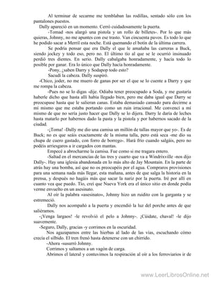 Al terminar de secarme me temblaban las rodillas, sentado sólo con los
pantalones puestos.
Dally apareció en un momento. Cerró cuidadosamente la puerta.
-Tomad -nos alargó una pistola y un rollo de billetes-. Por lo que más
quieras, Johnny, no me apuntes con ese trasto. Van cincuenta pavos. Es todo lo que
he podido sacar a Merril esta noche. Está quemando el botín de la última carrera.
Se podría pensar que era Dally el que le amañaba las carreras a Buck,
siendo jockey y todo eso, pero no. El último tío al que se le ocurrió insinuado
perdió tres dientes. En serio. Dally cabalgaba honradamente, y hacía todo lo
posible por ganar. Era lo único que Dally hacía honradamente.
-Pony, ¿saben Darry y Sodapop todo esto?
Sacudí la cabeza. Dally suspiró.
-Chico, joder, no me muero de ganas por ser el que se lo cuente a Darry y que
me rompa la cabeza.
-Pues no se lo digas -dije. Odiaba tener preocupado a Soda, y me gustaría
haberle dicho que hasta allí había llegado bien, pero me daba igual que Darry se
preocupase hasta que le salieran canas. Estaba demasiado cansado para decirme a
mí mismo que me estaba portando como un ruin irracional. Me convencí a mí
mismo de que no sería justo hacer que Dally se lo dijera. Darry le daría de leches
hasta matarlo por habernos dado la pasta y la pistola y por habernos sacado de la
ciudad.
-¡Toma! -Dally me dio una camisa un millón de tallas mayor que yo-. Es de
Buck; no es que seáis exactamente de la misma talla, pero está seca -me dio su
chupa de cuero gastado, con forro de borrego-. Hará frío cuando salgáis, pero no
podéis arriesgaros a ir cargados con mantas.
Empecé a abrocharme la camisa. Fue como si me tragara entero.
-Saltad en el mercancías de las tres y cuarto que va a Windrixville -nos dijo
Dally-. Hay una iglesia abandonada en lo más alto de Jay Mountain. En la parte de
atrás hay una bomba, así que no os preocupéis por el agua. Compraros provisiones
para una semana nada más llegar, esta mañana, antes de que salga la historia en la
prensa, y después no hagáis más que sacar la nariz por la puerta. Iré por allí en
cuanto vea que puedo. Tío, creí que Nueva York era el único sitio en donde podía
verme envuelto en un asesinato.
Al oír la palabra «asesinato», Johnny hizo un ruidito con la garganta y se
estremeció.
Dally nos acompañó a la puerta y encendió la luz del porche antes de que
saliéramos.
-¡Venga largaos! -le revolvió el pelo a Johnny-. ¡Cúidate, chaval! -le dijo
suavemente.
-Seguro, Dally, gracias -y corrimos en la oscuridad.
Nos agazapamos entre las hierbas al lado de las vías, escuchando cómo
crecía el silbido. El tren frenó hasta detenerse con un chirrido.
-Ahora -susurró Johnny.
Corrimos y saltamos a un vagón de carga.
Abrimos el lateral y contuvimos la respiración al oír a los ferroviarios ir de
www.LeerLibrosOnline.net
 