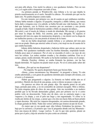 acá para allá afuera. Uno metió la cabeza y nos quedamos helados. Pero no nos
vio, y el vagón echó a traquetear con todo el tren. "
-La primera parada es Windrixville -dijo Johnny a la vez que dejaba la
pistola cautelosamente en el suelo. Sacudió la cabeza-. No entiendo por qué me ha
dado esto. No podría disparar contra nadie.
En este instante, por primera vez, me di cuenta en qué estábamos metidos.
Johnny había matado a alguien. El pequeño, tranquilo y afable Johnny, que nunca
haría daño a ninguna cosa viva adrede, se había llevado una vida humana. De ver-
dad que huíamos, con la Policía tras nosotros por un asesinato y una pistola
cargada al lado. Ojalá le hubiésemos pedido a Dally un paquete de tabaco...
Me estiré y usé el muslo de Johnny a modo de almohada. Me encogí, y di gracias
por tener la chupa de Dally. Era enorme, pero muy abrigada. Ni siquiera el
traqueteo del tren era capaz de mantenerme despierto, y me dormí con la chupa de
un malhechor puesta y con una pistola al alcance de la mano.
Aún no me había despertado cuando Johnny y yo saltamos del tren para
caer en un prado. Hasta que aterricé sobre el rocío y me mojé no me di cuenta de lo
que estaba haciendo.
Johnny debía haberme despertado y haberme dicho que saltase, pero no me
acordaba. Nos quedamos tumbados entre las hierbas húmedas, respirando hondo.
Faltaba poco para el amanecer. Por el este se encendía el cielo y un rayo de oro
tocó las colinas. Las nubes estaban rosadas y las alondras cantaban. Esto es el
campo, pensé, medio dormido. Mi sueño se ha hecho realidad y estoy en el campo.
-Mierda, Ponyboy -Johnny se estaba frotando las piernas-, me las has
dejado dormidas. Ni siquiera me puedo tener en pie. No sé ni cómo pude saltar del
tren.
-Perdona. ¿Por qué no me despertaste?
. -No importa. No quería despertarte hasta que hiciera falta.
-Ahora, ¿cómo encontramos Jay Mountain? -le pregunté a Jonny. Yo aún
estaba adormilado, y con ganas de quedarme dormido para siempre allí mismo, con
el rocío y el amanecer.
-Habrá que preguntarle a alguien. La historia no habrá salido aún en el
periódico. Háztelo de chaval de una granja, como si dieras un paseo o algo así.
-No parezco un chico de una granja -dije. De repente pensé en mi pelo
largo, peinado para atrás, y en mi costumbre de caminar encogido. Miré a Johnny.
No tenía ninguna pinta de chico de una granja. Aún me recordaba a un muñeco
perdido que se ha llevado demasiados golpes, pero por primera vez le vi como
podría verle un desconocido. Tenía aire de duro, con su camiseta negra y sus
vaqueros y la chupa, y con el pelo tan largo y tan engominado. Vi cómo se le
rizaba por detrás de las orejas, y pensé que a los dos nos hacía falta un buen pelado
y ropas decentes. Me miré los vaqueros desgastados, mi camisa demasiado grande,
la chupa gastada de Dally. Nada más vernos sabrían que éramos un par de hoods.
-Es mejor que yo me quede aquí -dijo Johnny frotándose las piernas-. Tú
baja por la carretera y al primero que veas le preguntas dónde está Jay Mountain -
hizo una mueca de dolor-. Luego vuelves. Y, por lo que más quieras, pásate un
peine por el pelo y deja de arrastrar los pies como un criminal.
www.LeerLibrosOnline.net
 