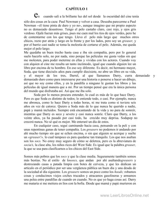 en cuando salí a la brillante luz del sol desde la oscuridad del cine tenía
sólo dos cosas en la caza: Paul Newman y volver a casa. Deseaba parecerme a Paul
Newman --él tiene pinta de duro y yo no-, aunque imagino que mi propio aspecto
no es demasiado desastroso. Tengo el pelo castaño claro, casi rojo, y ojos gris
verdoso. Ojalá fueran más grises, pues me caen mal los tíos de ojos verdes, pero he
de contentarme con los que tengo. Llevo el pelo más largo que muchos otros
chicos, recto por atrás y largo en la frente y por los lados, pero soy un greaser, y
por el barrio casi nadie se toma la molestia de cortarse el pelo. Además, me queda
mejor el pelo largo.
Me quedaba un buen trecho hasta casa e iba sin compañía, pero por lo general
suelo hacerlo solo, no por nada, sino porque las películas me gusta vedas sin que
me molesten, para poder meterme en ellas y vividas con los actores. Cuando voy
con alquien al cine me resulta un tanto incómodo, igual que cuando alguien lee un
libro por encima de tu hombro. En eso soy diferente. Es decir, mi hermano mayor,
Soda, que tiene dieciséis años para cumplir diecisiete, no abre un libro en su vida,
y el mayor de los tres, Darrel, al que llamamos Darry, curra demasiado y
demasiado duro como para interesarse por una historia o ponerse a hacer un dibujo,
así que no soy como ellos, y en la pandilla a ninguno le gustan los libros y las
películas de igual manera que a mí. Por un tiempo pensé que era la única persona
del mundo que disfrutaba así. Así que me iba solo.
Soda por lo menos procura entender, lo cual es más de lo que hace Darry.
Pero es que Soda es distinto de todos; lo entiende todo, o casi. Por ejemplo, nunca
me abronca, como lo hace Dariy a todas horas, ni me trata como si tuviera seis
años en vez de catorce. Quiero a Soda más de lo que nunca he querido a nadie,
papá y mamá incluidos. Siempre está encantando de la vida y no para de sonreír,
mientras que Darry es seco y severo y casi nunca sonríe. Claro que Darry, a los
veinte años, ya ha pasado por casi todo, ha crecido muy deprisa. Sodapop no
crecerá nunca. No sé qué es mejor. Me enteraré un día de estos.
En cualquier caso, seguí caminando hacia casa, pensando en la peli y con
unas repentinas ganas de tener compañía. Los greasers no podemos ir andando por
ahí mucho tiempo sin que se echen encima, o sin que alguien se acerque y suelte
un «greaser!», lo cual tampoco es para quedarse tan tranquilo. Los que nos asaltan
son los socs. No estoy muy seguro de cómo se deletrea, pero es la abreviatura de
socia/s, la clase alta, los niños ricos del West Side. Es igual que la palabra greaser,
la que se usa para clasificarnos a los chicos del East Side.
Somos más pobres que los socs y que la clase media. Seguramente también somos
más bestias. No al estilo de lossocs, que andan por ahí asaltandogreasers y
destrozando casas a patada limpia con botes de cerveza, y que les dedican un
artículo en el periódico por ser una vergüenza pública un buen día y una deuda de
la sociedad al día siguiente. Los greasers somos un poco como los hoods; robamos
cosas y conducimos viejos coches trucados y atracamos gasolineras y armamos
una pelea entre pandillas de cuando en cuando. No es que yo haga cosas así. Darry
me mataría si me metiera en líos con la bofia. Desde que mamá y papá murieron en
CAPÍTULO 1
www.LeerLibrosOnline.net
 