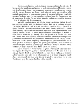 Subimos por el camino hacia la. iglesia, aunque estaba mucho más lejos de
lo que parecía. A cada paso, el camino se hacía más empinado. Me sentía como si
estuviera borracho -siempre me pasa cuando tengo sueño-, y cada vez me pesaban
más las piernas. Imagino que Johnny tenía aún más sueño que yo; él se había
quedado despierto en el tren para asegurarse de que nos bajábamos en el sitio
correcto. Tardamos unos tres cuartos de hora en llegar hasta allí. Entramos por una
de las ventanas de. atrás. Era una iglesia pequeña, verdaderamente vieja, fantasmal
y llena de telarañas. Me dio mala espina.
Ya había estado antes en una iglesia. Antes iba siempre, incluso después
que murieran mamá y papá. Un domingo le dije a Soda que se viniera con Johnny
y conmigo. No quería venir a menos que viniera también Steve, y Two-Bit se
apuntó también. Dally estaba durmiendo con resaca y Darry tenía curro. Cuando
íbamos Johnny y yo solíamos sentarnos en la parte de atrás, y procurábamos sacar
algo del sermón y evitar a la gente, porque no íbamos vestidos para la ocasión. A
nadie parecía importarle, y a Johnny y a mí nos gustaba ir de verdad. Pero aquel
día... bueno, Soda no es capaz de estar sentado mucho tiempo viendo una película,
y un sermón mucho menos. No pasó mucho tiempo antes de que Steve y Two-Bit
empezaran a tirarse bolitas de papel y a hacer el payaso, y finalmente Steve tiró un
misal que hizo un ruido de espanto -sin querer, por supuesto-. Todo el mundo se
dio la vuelta para mirarnos, y Johnny y yo estuvimos a punto de meternos debajo
del banco. Y en ese momento Two-Bit les saludó con la mano.
Desde entonces no había vuelto a la iglesia. Pero aquella iglesia me daba
una especie de canguelo. ¿Cómo se llama? ¿Premonición? Me dejé caer en el
suelo, y al punto decidí no volver a hacerlo. El suelo era de piedra, y de las duras.
Johnny se estiró a mi lado, con la cabeza apoyada en el brazo. Empecé a decirle
algo, pero me quedé dormido antes de que las palabras me salieran por la boca.
Pero Johnny no se dio cuenta. También estaba dormido.
www.LeerLibrosOnline.net
 