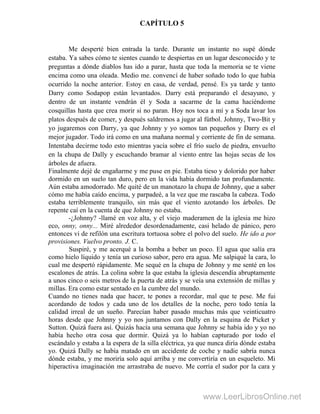 CAPÍTULO 5
Me desperté bien entrada la tarde. Durante un instante no supé dónde
estaba. Ya sabes cómo te sientes cuando te despiertas en un lugar desconocido y te
preguntas a dónde diablos has ido a parar, hasta que toda la memoria se te viene
encima como una oleada. Medio me. convencí de haber soñado todo lo que había
ocurrido la noche anterior. Estoy en casa, de verdad, pensé. Es ya tarde y tanto
Darry como Sodapop están levantados. Darry está preparando el desayuno, y
dentro de un instante vendrán él y Soda a sacarme de la cama haciéndome
cosquillas hasta que crea morir si no paran. Hoy nos toca a mí y a Soda lavar los
platos después de comer, y después saldremos a jugar al fútbol. Johnny, Two-Bit y
yo jugaremos con Darry, ya que Johnny y yo somos tan pequeños y Darry es el
mejor jugador. Todo irá como en una mañana normal y corriente de fin de semana.
Intentaba decirme todo esto mientras yacía sobre el frío suelo de piedra, envuelto
en la chupa de Dally y escuchando bramar al viento entre las hojas secas de los
árboles de afuera.
Finalmente dejé de engañarme y me puse en pie. Estaba tieso y dolorido por haber
dormido en un suelo tan duro, pero en la vida había dormido tan profundamente.
Aún estaba amodorrado. Me quité de un manotazo la chupa de Johnny, que a saber
cómo me había caído encima, y parpadeé, a la vez que me rascaba la cabeza. Todo
estaba terriblemente tranquilo, sin más que el viento azotando los árboles. De
repente caí en la cuenta de que Johnny no estaba.
-¿Johnny? -llamé en voz alta, y el viejo maderamen de la iglesia me hizo
eco, onny, onny... Miré alrededor desordenadamente, casi helado de pánico, pero
entonces vi de refilón una escritura tortuosa sobre el polvo del suelo. He ido a por
provisiones. Vuelvo pronto. J. C.
Suspiré, y me acerqué a la bomba a beber un poco. El agua que salía era
como hielo líquido y tenía un curioso sabor, pero era agua. Me salpiqué la cara, lo
cual me despertó rápidamente. Me sequé en la chupa de Johnny y me senté en los
escalones de atrás. La colina sobre la que estaba la iglesia descendía abruptamente
a unos cinco o seis metros de la puerta de atrás y se veía una extensión de millas y
millas. Era como estar sentado en la cumbre del mundo.
Cuando no tienes nada que hacer, te pones a recordar, mal que te pese. Me fui
acordando de todos y cada uno de los detalles de la noche, pero todo tenía la
calidad irreal de un sueño. Parecían haber pasado muchas más que veinticuatro
horas desde que Johnny y yo nos juntamos con Dally en la esquina de Picket y
Sutton. Quizá fuera así. Quizás hacía una semana que Johnny se había ido y yo no
había hecho otra cosa que dormir. Quizá ya lo habían capturado por todo el
escándalo y estaba a la espera de la silla eléctrica, ya que nunca diría dónde estaba
yo. Quizá Dally se había matado en un accidente de coche y nadie sabría nunca
dónde estaba, y me moriría solo aquí arriba y me convertiría en un esqueleto. Mi
hiperactiva imaginación me arrastraba de nuevo. Me corría el sudor por la cara y
www.LeerLibrosOnline.net
 