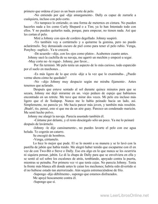 primero que ordena el juez es un buen corte de pelo.
-No entiendo por qué -dije amargamente-. Dally es capaz de zurrarle a
cualquiera, incluso con pelo corto.
-Yo tampoco lo entiendo; es una forma de meternos en cintura. No pueden
hacerles nada a los como Curly Shepard o a Tim; ya lo han Intentado todo con
ellos. Y no pueden quitarles nada, porque, para empezar, no tienen nada. Así que
les cortan el pelo.
Miré a Johnny con ojos de cordero degollado. Johnny suspiró.
-Yo también voy a cortármelo y a quitarme la gomina, pero no puedo
aclarármelo. Soy demasiado oscuro de piel como para tener el pelo rubio. Venga,
Ponyboy -suplicó-. Ya te crecerá.
-De acuerdo --dije, con los ojos como platos-. Acabemos cuanto antes.
Johnny sacó la cuchilla de su navaja, me agarró un mechón y empezó a segar.
-Muy corto no -le rogué-. Johnny, por favor...
Por fin terminó. Mi pelo tenía un aspecto de lo más curioso, todo esparcido
por el suelo en mechones. .
-Es más ligero de lo que creía -dije a la vez que lo examinaba-. ¿Puedo
verme ahora cómo he quedado?
-No --dijo Johnny muy despacio según me miraba fijamente-. Antes
tenemos que aclarado.
Después que estuve sentado al sol durante quince minutos para que se
secara, Johnny me dejó mirarme en un. viejo pedazo de espejo que habíamos
encontrado en un retrete. Me tuve que mirar dos veces. Mi pelo era incluso más
ligero que el de Sodapop. Nunca me lo había peinado hacia un lado, así.
Simplemente, no parecía yo. Me hacía parcer más joven, y también más resultón.
¡Buah!, tío, pensé, esto sí que me da un aire guay. Parezco un condenado maricón.
Me sentí hecho polvo.
Johnny me alargó la navaja. Parecía asustado también él.
-Córtame por delante, y el resto descárgalo sólo un poco. Ya me lo peinaré
después de lavármelo.
-Johnny -le dije cansinamente-, no puedes lavarte el pelo con ese agua
helada. Te cogerás un catarro.
Se encogió de hombros.
-Venga, córtamelo.
Lo hice lo mejor que pude. El se lo montó a su manera y se lo lavó con la
pastilla de jabón que había traído. Me alegró haber tenido que escaparme con él en
vez de con Two-Bit o Steve o Dally. Eso era algo en lo que nunca se les ocurriría
ni siquiera pensar, jabón. Le di la chupa de Dally para que se envolviera en ella y
se sentó al sol sobre los escalones de atrás, temblando, apoyado contra la puerta,
mientras se peinaba. Por primera vez vi que tenía cejas. No parecía Johnny. Tenía
la frente más blanca allí donde antes le caían los mechones; habría sido divertido si
él no hubiese estado tan aterrorizado. Aún seguía estremeciéndose de frío.
-Supongo -dijo débilmente-, supongo que estamos disfrazados.
Me apoyé hoscamente contra él.
-Supongo que sí.
www.LeerLibrosOnline.net
 