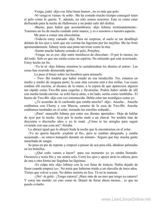 -Venga, joder -dijo con falso buen humor-, no es más que pelo.
-Ni venga ni vainas -le solté-. Me ha costado mucho tiempo conseguir tener
el pelo como lo quería. Y, además, no sólo somos nosotros. Esto es como estar
disfrazado para la noche de Halloween y no poder salir del disfraz.
-Bueno, pues habrá que acostumbrarse -dijo Johnny terminantemente-.
Tenemos un lío de mucho cuidado entre manos, y es o nosotros o nuestro aspecto.
Me puse a comer una chocolatina.
-Todavía estoy cansado -dije. Para mi sorpresa, el suelo se me desdibujó
delante de los ojos y sentí que me corrían las lágrimas por las mejillas. Me las froté
apresuradamente. Johnny tenía una pinta tan triste como la mía.
-Siento mucho haberte cortado el pelo, Ponyboy.
-Venga, no es eso -dije entre mordiscos de chocolate-. O por lo menos, no
del todo. Sólo es que me siento como un espíritu. No entiendo qué está ocurriendo.
Estoy hecho un lío.
-Ya lo sé -dijo Johnny mientras le castañeteaban los dientes al entrar-. Las
cosas han ocurrido demasiado aprisa...
Le puse el brazo sobre los hombros para animarle.
- Two- Bit tendría que haber estado en esa tiendecilla. Tío, estamos en
medio y medio de ninguna parte; la casa más cercana está a dos millas. Las cosas
estaban allí encima, al alcance de la mano, a la espera de que apareciese alguien
tan rápido como Two-Bit para cogerlas y llevárselas. Podría haber salido de allí
con media tienda encima -se echó hacia atrás, a mi lado; sentía cómo temblaba-. El
bueno de Two-Bit -dijo con voz estremecida. Debía estar tan nostálgico como yo.
-¿Te acuerdas de lo cachondo que estaba anoche? -dije-. Anoche... Anoche
estábamos con Cherry y con Marcia, camino de la casa de Two-Bit. Anoche
estábamos tumbados en el solar, mirando las estrellas soñando...
-¡Para! -masculló Johnny por entre sus dientes apretados-. Deja de hablar
de ayer por la noche. Ayer por la noche maté a un chaval. No tendría más de
diecisiete o dieciocho años y yo le maté. ¿Cómo te las arreglas para seguir
viviendo con una cosa así? -lloraba.
Lo abracé igual que lo abrazó Soda la noche que le encontramos en el solar.
-Yo no quería hacerlo -explotó al fin-, pero te estaban ahogando, y estaba
acojonado...-se estuvo tranquilo durante un minuto-. Seguro que hay mucha gente
manchada de sangre.
Se puso en pie de repente y empezó a pasear de acá para allá, dándose palmadas
en los bolsillos.
-¿Qué coño vamos a hacer? -para ese momento yo ya estaba llorando.
Oscurecía y tenía frío y me sentía solo. Cerré los ojos y apoyé atrás la cabeza, pero
de una u otra forma me llegaban las lágrimas.
-Es culpa mía -dijo Johnny con la voz llena de tristeza. Había dejado de
llorar cuando empecé yo-. No tenía que haberme traído a un chavalín de trece años.
Tienes que volver a casa. No debes meterte en líos. Tú no le mataste.
-¡No! -le grité-. ¡Tengo catorce! ¡Hace más de un mes que tengo ya catorce!
Y estoy tan metido .en esto como tú. Dejaré de llorar ahora mismo... es que no
puedo evitarlo.
www.LeerLibrosOnline.net
 