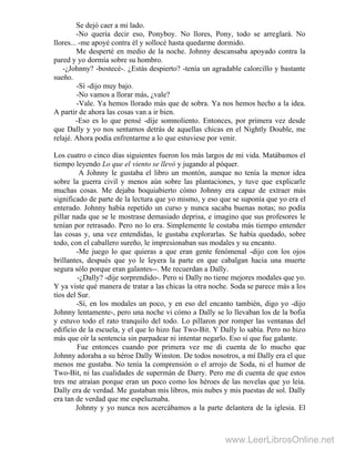 Se dejó caer a mi lado.
-No quería decir eso, Ponyboy. No llores, Pony, todo se arreglará. No
llores... -me apoyé contra él y sollocé hasta quedarme dormido.
Me desperté en medio de la noche. Johnny descansaba apoyado contra la
pared y yo dormía sobre su hombro.
-¿Johnny? -bostecé-. ¿Estás despierto? -tenía un agradable calorcillo y bastante
sueño.
-Sí -dijo muy bajo.
-No vamos a llorar más, ¿vale?
-Vale. Ya hemos llorado más que de sobra. Ya nos hemos hecho a la idea.
A partir de ahora las cosas van a ir bien.
-Eso es lo que pensé -dije somnoliento. Entonces, por primera vez desde
que Dally y yo nos sentamos detrás de aquellas chicas en el Nightly Double, me
relajé. Ahora podía enfrentarme a lo que estuviese por venir.
Los cuatro o cinco días siguientes fueron los más largos de mi vida. Matábamos el
tiempo leyendo Lo que el viento se llevó y jugando al póquer.
A Johnny le gustaba el libro un montón, aunque no tenía la menor idea
sobre la guerra civil y menos aún sobre las plantaciones, y tuve que explicarle
muchas cosas. Me dejaba boquiabierto cómo Johnny era capaz de extraer más
significado de parte de la lectura que yo mismo, y eso que se suponía que yo era el
enterado. Johnny había repetido un curso y nunca sacaba buenas notas; no podía
pillar nada que se le mostrase demasiado deprisa, e imagino que sus profesores le
tenían por retrasado. Pero no lo era. Simplemente le costaba más tiempo entender
las cosas y, una vez entendidas, le gustaba explorarlas. Se había quedado, sobre
todo, con el caballero sureño, le impresionaban sus modales y su encanto.
-Me juego lo que quieras a que eran gente fenómenal -dijo con los ojos
brillantes, después que yo le leyera la parte en que cabalgan hacia una muerte
segura sólo porque eran galantes--. Me recuerdan a Dally.
-¿Dally? -dije sorprendido-. Pero si Dally no tiene mejores modales que yo.
Y ya viste qué manera de tratar a las chicas la otra noche. Soda se parece más a los
tíos del Sur.
-Sí, en los modales un poco, y en eso del encanto también, digo yo -dijo
Johnny lentamente-, pero una noche vi cómo a Dally se lo llevaban los de la bofia
y estuvo todo el rato tranquilo del todo. Lo pillaron por romper las ventanas del
edificio de la escuela, y el que lo hizo fue Two-Bit. Y Dally lo sabía. Pero no hizo
más que oír la sentencia sin parpadear ni intentar negarlo. Eso sí que fue galante.
Fue entonces cuando por primera vez me di cuenta de lo mucho que
Johnny adoraba a su héroe Dally Winston. De todos nosotros, a mí Dally era el que
menos me gustaba. No tenía la comprensión o el arrojo de Soda, ni el humor de
Two-Bit, ni las cualidades de supermán de Darry. Pero me di cuenta de que estos
tres me atraían porque eran un poco como los héroes de las novelas que yo leía.
Dally era de verdad. Me gustaban mis libros, mis nubes y mis puestas de sol. Dally
era tan de verdad que me espeluznaba.
Johnny y yo nunca nos acercábamos a la parte delantera de la iglesia. El
www.LeerLibrosOnline.net
 