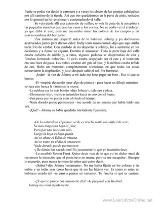frente se podía ver desde la carretera y a veces los chicos de las granjas cabalgaban
por allí camino de la tienda. Así que nos quedábamos en la parte de atrás, sentados
por lo general en los escalones y contemplando el valle.
Se veía desde allí una extensión de millas; se veía la cinta de la autopista y
las pequeñas manchas que eran las casas y los coches. No se podía ver el atardecer,
ya que daba al este, pero me encantaba mirar los colores de los campos y las
suaves sombras del horizonte.
Una mañana me desperté antes de lo habitual. Johnny y yo dormíamos
acurrucados juntos para darnos calor; Dally tenía razón cuando dijo que aquí arriba
haría frío de verdad. Con cuidado de no despertar a Johnny, fui a sentarme en los
escalones y a fumar un cigarro. Entraba el amanecer. Toda la parte baja del valle
estaba cubierta de niebla y, a ratos, algunos pedazos se desprendían de ella y
flotaban formando nubecitas. El cielo estaba despejado por el este y el horizonte
era una línea delgada. Las nubes viraban del gris al rosa, y la neblina estaba teñida
de oro. Hubo un momento completamente silencioso, en que todas las cosas
contuvieron la respiración, y justo después salió el sol. Era hermoso.
-¡Joder! -la voz de Johnny a mi lado me hizo pegar un bote-. Eso sí que es
bonito.
-Sí -suspiré, deseando tener algo de pintura - para hacer un dibujo mientras
tuviera aún fresca la visión en la mente.
-La neblina era lo más bonito –dijo Johnny-, toda oro y plata.
-Uhmmmm -dije, mientras intentaba hacer un aro con el humo.
-Una pena que no pueda estar ahí todo el tiempo.
-Nada dorado puede permanecer –me acordé de un poema que había leído una
vez.
-¿Qué? - Johnny se había quedado mirándome fijamente.
-De la naturaleza el primer verde es oro Su matiz más dificil de asir;
Su más temprana hoja es ¡Zar,
Pero por una hora tan sólo.
Luego la hoja es hoja queda.
Así se abate el Edén de tristeza,
Así se sume en el día el amanecer.
Nada dorado puede permanecer.
-¿De dónde has sacado eso? Es justamente lo que yo intentaba decir.
-Lo escribió Robert Frost. Quiso decir más de lo que yo he dicho -traté de
reconocer la intención que el poeta tuvo en mente, pero se me escapaba-. Siempre
lo recuerdo, pues nunca termino de saber qué quiso decir.
-¿Sabes?-dijo Johnny lentamente-. No me había fijado en los colores y las
nubes y en todas esas cosas hasta que tú me las hiciste ver. Es como si antes no
hubieran estado ahí -se paró a pensar un instante-. Tu familia sí que es curiosa.
-¿Y qué te parece tan curioso de ella? –le pregunté con frialdad.
. Johnny me miró rápidamente.
www.LeerLibrosOnline.net
 