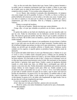 -Oye, no iba con mala idea. Quería decir que, bueno, Soda se parece bastante a
tu madre, pero se comporta exactamente igual que tu padre, y Darry es una copia
de tu padre, pero no anda de buen humor y venga a reírse, tal como él hacía. Se
comporta como tu madre. Y tú no actúas como ninguno de ellos.
-Lo sé. Bueno -dije mientras lo pensaba más detenidamente-, tú tampoco
eres como ningún otro de la pandilla. Es decir, a Two-Bit, o a Steve o a Darry no
podría hablarles del amanecer y de las nubes y de todas esas cosas. Cuando estoy
con ellos ni siquiera se me pasa por la cabeza ese poema. Quiero decir, pura y
simplemente, que ellos no entienden. Sólo tú y Sodapop. y puede que Cherry
Valence.
Johnny se encogió de hombros.
-Sí -dijo con un suspiro-. Mucho me temo que somos distintos.
-Venga -dije, a la par que exhalaba un perfecto aro de humo-, quizás ellos lo
sean.
El quinto día estaba ya tan harto de chucherías que casi me mareaba cada vez
que las veía. Todas las chocolatinas nos las habíamos comido los dos primeros
días. Me moría de ganas por probar una Pepsi. Soy lo que se podría considerar un
adicto a la Pepsi. Me la bebo como un fanático, y pasar cinco días sin probarla me
estaba matando.
Johnny prometió traer alguna si nos quedásemos sin provisiones y hubiera
que ir a por más, pero eso de poco servía en aquel momento. Fumaba mucho más
de lo habitual-imagino que porque era algo con lo que entretenerse-, a pesar de que
Johnny me advirtió que me pondría enfermo si fumaba tanto. Teníamos mucho
cuidado con los cigarros; si aquella iglesia se prendiese fuego no habría modo de
detenerlo.
En el quinto día había leído hasta el cerco que Sherman pone a Atlanta en Lo que
el viento se llevó, le debía ciento cincuenta pavos a Johnny por las partidas de
póquer, fumaba dos paquetes diarios de Camel y, tal como Johnny había predicho,
me puse enfermo. No comí nada en todo el día, y fumar con el estómago vacío no
es algo que haga sentirse precisamente como la seda. Me acurruqué en una esquina
para dormir y quitarme todo aquel humo. Estaba a punto de quedarme dormido
cuando oí, como desde muy lejos, un silbido bajo y prolongado que subió de
repente a una nota más alta. Estaba demasiado somnoliento para prestar atención,
aunque Johnny no tenía ninguna razón para silbar así. Estaba sentado en los
escalones de atrás y procuraba leer Lo que el viento se llevó. Casi había decidido
ya que todo el mundo exterior era parte de un sueño y que lo único real eran los
bocatas de chucherías y la guerra civil y la vieja iglesia y la neblina sobre el valle.
Me daba la impresión de haber vivido siempre en la iglesia, o quizá de haber
vivido durante la guerra civil y de haber sido trasplantado de algún modo. Esto te
da una idea de la salvaje imaginación que tengo.
Un pie me cosquilleó en las costillas.
-jUau! -dijo una voz ruda, pero familiar-, pareces otro con ese pelo.
Me di la vuelta y me senté, frotándome el sueño de los ojos y bostezando.
De repente parpadeé.
-jEh, Dally!
www.LeerLibrosOnline.net
 