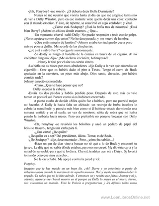 -¡Eh, Ponyboy! -me sonrió-. ¿O debería decir Bella Durmiente?
Nunca se me ocurrió que viviría hasta el día en que me alegrase tantísimo
de ver a Dally Winston, pero en ese instante vede quería decir una cosa: contacto
con el mundo exterior. Y éste, de repente, se convirtió en algo verdadero y vital.
-¿Cómo está Sodapop? ¿Está la bofia tras de nosotros? ¿Está
bien Darry? ¿Saben los chicos donde estamos. ¿ Que...
-Un momento, chaval -saltó Dally- No puedo responder a todo eso de golpe.
¿No os apetece comer algo antes? No he desayunado, y me muero de hambre.
-¿Que estás muerto de hambre? -Johnny estaba tan indignado que a poco
más se pone a chillar. Me acordé de las chucherías.
-¿Se está a salvo fuera? -pregunté ansiosamente.
-Sí -Dally se hurgó el bolsillo de la camisa en busca de un cigarro. Al no
encontrar ninguno, dijo-: ¿Me aceleras el cáncer, Johnnycake?
Johnny le tiró por el aire un cartón entero.
-La bofia no os busca por estos alrededores -dijo Dally a la vez que encendía un
cigarrillo-. Cree que os habéis dado el piro a Texas. Tengo el carro de Buck
apaicado en la carretera, un poco más abajo. Dios santo, chavales, ¿no habéis
comido nada?
Johnny pareció sorprendido.
-Claro. ¿Qué te hace pensar que no?
Dally sacudió la cabeza.
-Estáis los dos pálidos y habéis perdido peso. Después de esto más os vale
tomar un poco el sol. Parece como si os hubiesen encerrado.
A punto estaba de decide «Mira quién fue a hablar», pero me pareció mejor
no hacerlo. A Dally le hacía falta un afeitado -un rastrojo de barba incolora le
cubría la mandíbula- y parecía más bien como si él hubiese estado durmiendo una
semana vestido y en el suelo, en vez de nosotros; sabía de sobra que no había
pisado la barbería hacía meses. Pero era preferible no ponerse bocazas con Dally
Winston.
-Eh, Ponyboy -se revolvió los bolsillos y sacó un pedazo de papel del
bolsillo trasero-, tengo una carta para ti.
-¿Una carta? ¿De quién?
-¿De quién va a ser? Del presidente, idiota. Toma; es de Soda.
-¿De Sodapop? -dije, desconcertado-. Pero, ¿cómo ha sabido...?
-Hace un par de días vino a buscar no sé qué a lo de Buck y encontró tu
jersey. Le dije que no sabía dónde estabas, pero no me creyó. Me dio esta carta y la
mitad de su sueldo para que te lo diera. Chaval, tendrías que ver a Darry. Se lo está
tomando pero que muy a pecho...
No le escuchaba. Me apoyé contra la pared y leí:
Ponyboy,
Imagino que te has metido en un buen lío, ¿eh? Darry y yo estuvimos a punto de
volvemos locos cuando te marchaste de aquella manera. Darry siente muchísimo haber te
pegado. Ya sabes que no lo hizo adrede. Y entonces va y resulta que faltáis Johnny y tú y,
además, aparece ese chaval muerto en el parque ya Dally lo meten en el maco; bueno,
nos asustamos un montón. Vino la Policía a preguntarnos y les dijimos tanto como
www.LeerLibrosOnline.net
 