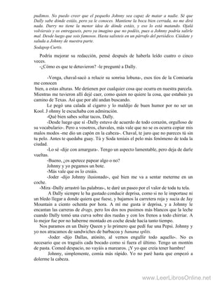 pudimos. No puedo creer que el pequeño Johnny sea capaz de matar a nadie. Sé que
Dally sabe dónde estáis, pero ya le conoces. Mantiene la boca bien cerrada, no me dirá
nada. Darry no tiene la menor idea de dónde estáis, y eso lo está matando. Ojalá
volvierais y os entregaseis, pero ya imagino que no podéis, pues a Johnny podría salirle
mal. Desde luego que sois famosos. Hasta salisteis en un párrafo del periódico. Cúidate y
saluda a Johnny de nuestra parte.
Sodapop Curtis.
Podría mejorar su redacción, pensé después de haberla leído cuatro o cinco
veces.
-¿Cómo es que te detuvieron? -le pregunté a Dally.
-Venga, chaval-sacó a relucir su sonrisa lobuna-, esos tíos de la Comisaría
me conocen
bien, a estas alturas. Me detienen por cualquier cosa que ocurra en nuestra parcela.
Mientras me tuvieron allí dejé caer, como quien no quiere la cosa, que estabais ya
camino de Texas. Así que por ahí andan buscando.
Le pegó una calada al cigarro y lo maldijo de buen humor por no ser un
Kool. J ohnny le escuchaba con admiración.
-Qué bien sabes soltar tacos, Dally.
-Desde luego que sí -Dally estuvo de acuerdo de todo corazón, orgulloso de
su vocabulario-. Pero a vosotros, chavales, más vale que no se os ocurra copiar mis
malos modos -me dio un capón en la cabeza-. Chaval, te juro que no pareces tú sin
tu pelo. Antes te quedaba guay. Tú y Soda teníais el pelo más fenómeno de toda la
ciudad.
-Lo sé -dije con amargura-. Tengo un aspecto lamentable, pero deja de darle
vueltas.
-Bueno, ¿os apetece papear algo o no?
Johnny y yo pegamos un bote.
-Más vale que os lo creáis.
-Joder -dijo Johnny ilusionado-, qué bien me va a sentar meterme en un
coche.
-Mira -Dally arrastró las palabras-, te daré un paseo por el valor de toda tu tela.
A Dally siempre le ha gustado conducir deprisa, como si no le importase ni
un bledo llegar a donde quiera que fuese, y bajamos la carretera roja y sucia de Jay
Mountain a ciento ochenta por hora. A mí me gusta ir deprisa, y a Johnny le
encantan las carreras de drags, pero los dos nos pusimos más blancos que la leche
cuando Dally tomó una curva sobre dos ruedas y con los frenos a todo chirriar. A
lo mejor fue por no haberme montado en coche desde hacía tanto tiempo.
Nos paramos en un Dairy Queen y lo primero que pedí fue una Pepsi. Johnny y
yo nos atracamos de sandwiches de barbacoa y banana splits.
-Joder -dijo Dallas, atónito, al vernos engullir todo aquello-. No es
necesario que os traguéis cada bocado como si fuera el último. Tengo un montón
de pasta. Comed despacio, no vayáis a marearos. ¡Y yo que creía tener hambre!
Johnny, simplemente, comía más rápido. Yo no paré hasta que empezó a
dolerme la cabeza.
www.LeerLibrosOnline.net
 