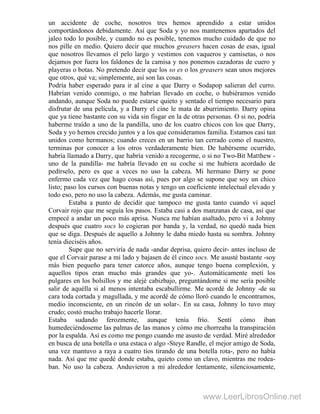 un accidente de coche, nosotros tres hemos aprendido a estar unidos
comportándonos debidamente. Así que Soda y yo nos mantenemos apartados del
jaleo todo lo posible, y cuando no es posible, tenemos mucho cuidado de que no
nos pille en medio. Quiero decir que muchos greasers hacen cosas de esas, igual
que nosotros llevamos el pelo largo y vestimos con vaqueros y camisetas, o nos
dejamos por fuera los faldones de la camisa y nos ponemos cazadoras de cuero y
playeras o botas. No pretendo decir que los so es o los greasers sean unos mejores
que otros, qué va; simplemente, así son las cosas.
Podría haber esperado para ir al cine a que Darry o Sodapop salieran del curro.
Habrían venido conmigo, o me habrían llevado en coche, o hubiéramos venido
andando, aunque Soda no puede estarse quieto y sentado el tiempo necesario para
disfrutar de una película, y a Darry el cine le mata de aburrimiento. Darry opina
que ya tiene bastante con su vida sin fisgar en la de otras personas. O si no, podría
haberme traído a uno de la pandilla, uno de los cuatro chicos con los que Darry,
Soda y yo hemos crecido juntos y a los que consideramos familia. Estamos casi tan
unidos como hermanos; cuando creces en un barrio tan cerrado como el nuestro,
terminas por conocer a los otros verdaderamente bien. De habérseme ocurrido,
habría llamado a Darry, que habría venido a recogerme, o si no Two-Bit Matthew -
uno de la pandilla- me habría llevado en su coche si me hubiera acordado de
pedírselo, pero es que a veces no uso la cabeza. Mi hermano Darry se pone
enfermo cada vez que hago cosas así, pues por algo se supone que soy un chico
listo; paso los cursos con buenas notas y tengo un coeficiente intelectual elevado y
todo eso, pero no uso la cabeza. Además, me gusta caminar.
Estaba a punto de decidir que tampoco me gusta tanto cuando vi aquel
Corvair rojo que me seguía los pasos. Estaba casi a dos manzanas de casa, así que
empecé a andar un poco más aprisa. Nunca me habían asaltado, pero vi a Johnny
después que cuatro socs lo cogieran por banda y, la verdad, no quedó nada bien
que se diga. Después de aquello a Johnny le daba miedo hasta su sombra. Johnny
tenía dieciséis años.
Supe que no serviría de nada -andar deprisa, quiero decir- antes incluso de
que el Corvair parase a mi lado y bajasen de él cinco socs. Me asusté bastante -soy
más bien pequeño para tener catorce años, aunque tengo buena complexión, y
aquellos tipos eran mucho más grandes que yo-. Automáticamente metí los
pulgares en los bolsillos y me alejé cabizbajo, preguntándome si me sería posible
salir de aquélla si al menos intentaba escabullirme. Me acordé de Johnny -de su
cara toda cortada y magullada, y me acordé de cómo lloró cuando le encontramos,
medio inconsciente, en un rincón de un solar-. En su casa, Johnny lo tuvo muy
crudo; costó mucho trabajo hacerle llorar.
Estaba sudando ferozmente, aunque tenía frío. Sentí cómo iban
humedeciéndoseme las palmas de las manos y cómo me chorreaba la transpiración
por la espalda. Así es como me pongo cuando me asusto de verdad. Miré alrededor
en busca de una botella o una estaca o algo -Steye Randle, el mejor amigo de Soda,
una vez mantuvo a raya a cuatro tíos tirando de una botella rota-, pero no había
nada. Así que me quedé donde estaba, quieto como un clavo, mientras me rodea-
ban. No uso la cabeza. Anduvieron a mi alrededor lentamente, silenciosamente,
www.LeerLibrosOnline.net
 