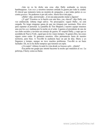 -Aún no os he dicho una cosa -dijo Dally acabando su tercera
hamburguesa-. Los socs y nosotros tenemos armada la guerra por toda la ciudad.
El chaval que matasteis tenía un montón de amiguetes, y por todas partes es soc
contra greaser. No podemos ir por ahí solos. Ahora llevo una pipa...
-¡Dally! -dije, aterrorizado-. ¡Con una pipa puedes matar a alguien!
-¿Y qué? Vosotros os lo hacéis con una faca, ¿no, chaval? -dijo Dally con
voz endurecida. Johnny tragó saliva-. No preocuparos -siguió Dally-, no está
cargada. No tengo ningunas ganas de que me trinquen por asesinato. Pero sirve
para espantar al personal. La pandilla de Tim Shepard y nuestro equipo tenemos
una con los socs mañana por la noche en el solar. Ligamos al presidente de uno de
sus clubs sociales y tuvimos un consejo de guerra. Sí -suspiró Dally, y supe que se
acordaba de Nueva York-, igual que en los viejos tiempos. Si ganan ellos, las cosas
siguen como están. Si ganamos nosotros, ellos permanecen fuera de nuestro
territorio, pero bien. A Two-Bit lo asaltaron hace un par de días. Darry y yo
llegamos a tiempo, aunque no tuvo muchos problemas. Two-Bit es un buen
luchador. Eh, no os he dicho tampoco que tenemos un espía.
-¿Un espía? -Johnny levantó la vista desde su banana split-. ¿Quién?
-Esa putita tan guapa que intenté hacerme la noche que matasteis al soc. La
pelirroja, Cherry como-se-llame.
www.LeerLibrosOnline.net
 