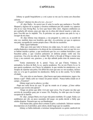 CAPÍTULO 6
Johnny se quedó boquiabierto y a mí a poco se me cae la crema con chocolate
caliente.
-¿Cherry? -dijimos los dos a la vez-. ¿La soc?
-Sí -dijo Dally-. Se acercó por el solar la noche que asaltaron a Two-Bit.
Shepard y algunos de su equipo y nosotros estábamos por allí cuando va y aparece
ella en su viejo Swing Ray. Le tuvo que hacer falta valor. Algunos estábamos ya
por asaltarla allí mismo, pues por algo era la chica del chaval muerto y todo eso,
pero Two-Bit nos lo impidió. Tío, la próxima vez que quiera una puta la voy a
escoger de mi clase.
-Sí -dijo Johnny muy despacio, y me pregunté si, como yo, se acordó de
otra voz, también dura con hombría, que dijo: «La próxima vez que os apetezca
una puta, escogedla de vuestra propia clase.» Me dio un escalofrío.
Dally siguió hablando:
-Dijo que creía que toda la bronca era culpa suya, lo cual es cierto, y que
estaba dispuesta a mantenerse a la altura de las circunstancias, una vez que los socs
se habían metido a pelear, y que testificaría que los socs estaban borrachos y que
buscaban pelea, y que vosotros peleasteis en defensa propia -soltó una risa
socarrona-. Esa cría me odia de verdad. Me ofrecí a llevada al Dingo a tomar una
Coca y me contestó «no, gracias», y me dijo adónde podía irme de manera muy
cortés.
Temía enamorarse de ti, pensé. Vaya, así que Cherry Valance, la
animadora, la chica de Bob, la soc, quería ayudarnos. No, no era Cherry la soc la
que quería ayudarnos, era Cherry la soñadora, la que miraba los atardeceres y era
incapaz de soportar una pelea. Era difícil de creer que una soc nos ayudase, incluso
una soc a la que le gustaran los atardeceres. Dally no se dio cuenta. Ya lo había
olvidado.
-Tío, este sitio es una basura. ¿Qué hacen aquí para entretenerse, jugar a las
damas o qué? -Dally echó un vistazo sin poner interés-. Nunca había estado en el
campo. ¿Vosotros?
Johnny negó con la cabeza y yo dije:
-Papá nos solía llevar de caza. Sí que he estado en el campo. ¿Cómo sabías
entonces que existía esta iglesia?
-Tengo un primo que debe vivir por aquí cerca. Fue él quien me dijo que
serviría de escondrijo guay por si acaso. Eh, Ponyboy, he oído que eras la mejor
escopeta de la familia.
-Sí –dije-, aunque Darry era el que más patos tumbaba. El y papá. Soda y yo
andábamos por ahí, un poco asustados del juego -no podía decide a Dally que
odiaba disparar. Pensaría que soy un blandengue.
-Fue buena idea, quiero decir cortarte el pelo y aclarártelo. Salieron vuestras
descripciones en el periódico, pero ahora, desde luego que no cuadráis.
Johnny se había dedicado a terminar tranquilamente su quinto sandwich de
www.LeerLibrosOnline.net
 