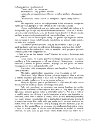 barbacoa, pero de repente anunció:
-Vamos a volver y a entregarnos.
Ahora le tocó a Dally quedarse pasmado.
Luego soltó unos cuantos tacos. Después se volvió a Johnny y le preguntó:
-¿Qué?
-He dicho que vamos a volver y a entregarnos -repitió Johnny con voz
tranquila.
Me sorprendió, pero no me dejó pasmado. Había pensado en entregarnos
cientos de veces, pero por lo visto, a DalIas la idea le dio una sacudida.
-Tengo posibilidades de que me suelten con facilidad -dijo Johnny a la
desesperada, y yo no supe muy bien si intentaba convencer a Dallas o a sí mismo-.
La poli no me tiene fichado, y fue en defensa propia. Ponyboy y Cherry pueden
testificar. y no tengo ninguna intención de pasarme la vida en esa iglesia.
Ese fue todo un discurso para Johnny. Sus grandes ojos negros se abrieron
más que nunca al pensar en la Comisaría, pues Johnny les tenía un miedo mortal a
los polis, pero prosiguió:
-No diremos que nos ayudaste, Dally, te devolveremos la pipa y lo que
quede de dinero, y diremos que volvimos a dedo para no meterte en líos. ¿Vale?
Dally mascaba la esquina de su carné de identidad, en el que ponía que tenía
veintiuno, para poder comprar alcohol.
-¿Estás seguro de que quieres volver? Nosotros los greasers lo tenemos más
crudo que nadie.
-Estoy seguro. No es justo que Ponyboy tenga que quedarse en esa iglesia
con Darry y Soda preocupados por él todo el tiempo. Supongo que... -tragó con
dificultad y procuró no parecer ansioso-. Supongo que mis padres no estarán
preocupados por mí ni nada por el estilo, ¿no?
-Los chicos están preocupados -dijo con tono flemático-. Two-Bit iba a ir a
Texas a buscarte.
-Mis padres -repitió Johnny tenazmente-. ¿Han preguntado por mí?
-No -le soltó Dally-. Mierda, Johnny, ¿ellos qué importan? Mira, a mi viejo
le importa un comino que esté en el maco o que me haya matado en un accidente o
que esté borracho en el arroyo. Y eso me importa un huevo.
Johnny no dijo nada, pero se quedó mirando el salpicadero del coche con un
desconcierto tan dolido que podría haberme puesto a gritar.
Dally juró entre dientes y a punto estuvo de arrancar la palanca de cambios
según salimos zumbando del Dairy Queen. Sentí pena de Dally. Quiso decir lo que
dijo cuando comentó que sus padres le importaban un huevo. Pero él y el resto de
la pandilla sabían que a Johnny sí que le importaban, y hacían todo lo posible por
consolarle. No sé como le sentaría a Johnny, tal vez ese aire de muñeco perdido y
esos ojazos grandes y asustadizos eran lo que hacían de cualquiera una especie de
hermano mayor suyo. Pero nadie podía, por mucho que lo intentase, sustituir a sus
padres. Pensé en ello un minuto: Darry y Sodapop eran mis hermanos, y yo los
quería a los dos, aunque Darry me acojonara, pero ni el propio Soda podría ocupar
el lugar de mamá y papá. Y además eran mis hermanos de verdad, no unos de
adopción. No cabía duda de que Johnny estaba dolido porque sus padres no le
www.LeerLibrosOnline.net
 
