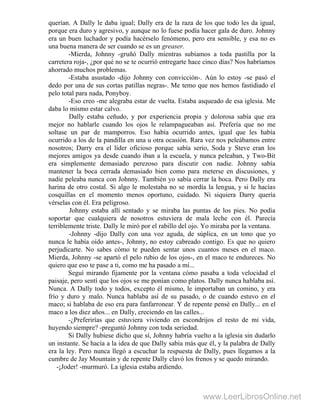 querían. A Dally le daba igual; Dally era de la raza de los que todo les da igual,
porque era duro y agresivo, y aunque no lo fuese podía hacer gala de duro. Johnny
era un buen luchador y podía hacérselo fenómeno, pero era sensible, y esa no es
una buena manera de ser cuando se es un greaser.
-Mierda, Johnny -gruñó Dally mientras subíamos a toda pastilla por la
carretera roja-, ¿por qué no se te ocurrió entregarte hace cinco días? Nos habríamos
ahorrado muchos problemas.
-Estaba asustado -dijo Johnny con convicción-. Aún lo estoy -se pasó el
dedo por una de sus cortas patillas negras-. Me temo que nos hemos fastidiado el
pelo total para nada, Ponyboy.
-Eso creo -me alegraba estar de vuelta. Estaba asqueado de esa iglesia. Me
daba lo mismo estar calvo.
Dally estaba ceñudo, y por experiencia propia y dolorosa sabía que era
mejor no hablarle cuando los ojos le relampagueaban así. Prefería que no me
soltase un par de mamporros. Eso había ocurrido antes, igual que les había
ocurrido a los de la pandilla en una u otra ocasión. Rara vez nos peleábamos entre
nosotros; Darry era el líder oficioso porque sabía serio, Soda y Steve eran los
mejores amigos ya desde cuando iban a la escuela, y nunca peleaban, y Two-Bit
era simplemente demasiado perezoso para discutir con nadie. Johnny sabía
mantener la boca cerrada demasiado bien como para meterse en discusiones, y
nadie peleaba nunca con Johnny. También yo sabía cerrar la boca. Pero Dally era
harina de otro costal. Si algo le molestaba no se mordía la lengua, y si le hacías
cosquillas en el momento menos oportuno, cuidado. Ni siquiera Darry quería
vérselas con él. Era peligroso.
Johnny estaba allí sentado y se miraba las puntas de los pies. No podía
soportar que cualquiera de nosotros estuviera de mala leche con él. Parecía
terriblemente triste. Dally le miró por el rabillo del ojo. Yo miraba por la ventana.
-Johnny -dijo Dally con una voz aguda, de súplica, en un tono que yo
nunca le había oído antes-, Johnny, no estoy cabreado contigo. Es que no quiero
perjudicarte. No sabes cómo te pueden sentar unos cuantos meses en el maco.
Mierda, Johnny -se apartó el pelo rubio de los ojos-, en el maco te endureces. No
quiero que eso te pase a ti, como me ha pasado a mí...
Seguí mirando fijamente por la ventana cómo pasaba a toda velocidad el
paisaje, pero sentí que los ojos se me ponían como platos. Dally nunca hablaba así.
Nunca. A Dally todo y todos, excepto él mismo, le importaban un comino, y era
frío y duro y malo. Nunca hablaba así de su pasado, o de cuando estuvo en el
maco; si hablaba de eso era para fanfarronear. Y de repente pensé en Dally... en el
maco a los diez años... en Dally, creciendo en las calles...
-¿Preferirías que estuviera viviendo en escondrijos el resto de mi vida,
huyendo siempre? -preguntó Johnny con toda seriedad.
Si Dally hubiese dicho que sí, Johnny habría vuelto a la iglesia sin dudarlo
un instante. Se hacía a la idea de que Dally sabía más que él, y la palabra de Dally
era la ley. Pero nunca llegó a escuchar la respuesta de Dally, pues llegamos a la
cumbre de Jay Mountain y de repente Dally clavó los frenos y se quedo mirando.
-¡Joder! -murmuró. La iglesia estaba ardiendo.
www.LeerLibrosOnline.net
 