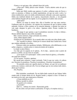 -Vamos a ver qué pasa -dije, saltando fuera del coche.
-¿Para qué? -Dally parecía estar irritado-. Vuelve adentro antes de que te
rompa la cabeza.
Sabía que Dally tendría que aparcar el coche y pillarme antes de llevar a
cabo su amenaza, y Johnny ya estaba siguiéndome, así que me sentí a salvo. Le
oímos maldecirnos, pero no estaba suficientemente cabreado como para seguirnos.
Había una multitud delante de la iglesia, mayormente chavales, y me pregunté
cómo habrían llegado allí tan rápido. Le di un golpecito al adulto más cercano.
-¿Qué pasa?
-Bueno, no tengo la menor idea -dijo el hombre con una sana sonrisa-.
Estábamos aquí de excursión y de repente nos enteramos de que la iglesia estaba
ardiendo. Gracias a Dios estamos en la estación húmeda, y además esa ruina no
vale nada -después le gritó a los niños-: Apartaos niños. Pronto vendrán los
bomberos.
-Me juego lo que quieras a que lo prendimos nosotros -le dije a Johnny-.
Hemos debido dejarnos una colilla encendida.
Más o menos entonces, llegó corriendo una señora.
-Jerry, faltan algunos niños.
-Estarán por los alrededores. No se puede saber con todo este jaleo dónde están.
-No -sacudió la cabeza-. Faltan por lo menos desde hace media hora. Pensé
que estaban subiendo a la colina...
Entonces todos nos quedamos helados. Débilmente, sólo débilmente, se oía
aullar a alguien, y sonaba como si viniera de dentro de la iglesia.
La mujer se puso blanca.
-Les dije que no jugaran en la iglesia... Se lo dije... -parecía estar a punto de
ponerse a chillar, así que Jerry la sacudió.
-¡Los sacaré, no te preocupes! -eché a correr hacia la iglesia, y el hombre
me cogió por el brazo.
-Yo los sacaré. Vosotros, apartaos.
Me sacudí para soltarme y seguí corriendo. Todo lo que me venía a la cabeza
era: Nosotros lo prendimos. Nosotros lo prendimos. ¡Nosotros lo prendimos!
No pensaba entrar por aquella puerta en llamas, así que tiré un pedrusco
contra una ventana y entré por ella. Fue un milagro que no me cortara todo entero,
ahora que lo pienso.
-Eh, Ponyboy.
Miré alrededor, asombrado. No me había dado cuenta de que Johnny había
estado todo el tiempo detrás de mí. Respiré hondo y empecé a toser. El humo se
me metía en los ojos, que empezaron a llorarme.
-¿Viene también ese tío?
Johnny sacudió la cabeza.
-Se quedó en la ventana.
-¿Asustado?
-Qué va... -Johnny me sonrió-. Demasiado gordo.
No me eché a reír por temor a asfixiarme. El rugir y el crepitar crecía, y
www.LeerLibrosOnline.net
 