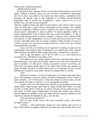 Johnny gritó la siguiente pregunta:
-¿Dónde están los niños?
-En la parte de atrás, supongo -berreé, y avanzamos dando tumbos a través de la
iglesia. Debería asustarme, pensé con una sensación extrañamente descarnada,
pero no lo estoy. Las cenizas y las ascuas nos caían encima, y pinchaban como
hormigas. De repente, entre el rojo resplandor y la neblina, recordé haberme
preguntado cómo se sentiría uno al quemarse, y pensé: Ahora ya lo sé, es un
infierno rojo. ¿Por qué no estoy asustado?
Abrimos a golpes la puerta que daba al cuarto trasero y allí vimos a cuatro o cinco
niños, de ocho años o quizá menos, acurrucados en una esquina. Uno chillaba
como un condenado, y Johnny le gritó: «¡Cállate! ¡Te vamos a sacar de aquí!» El
chaval pareció sorprenderse y dejó de chillar. Yo mismo parpadeé; Johnny no
estaba comportándose como él mismo. Miró por encima del hombro y vio que la
puerta estaba bloqueada por las llamas, empujó la ventana y echó volando al niño
más cercano. Le miré rápidamente a la cara: la tenía roja de las ascuas que le caían
encima y chorreaba sudor, pero me sonreía. Tampoco estaba asustado. Creo que es
la única vez que le he visto sin esa mirada de derrota y recelo en los ojos. Parecía
estar pasándoselo en grande.
Cogí a un crío, y me mordió, pero lo saqué por la ventana y lo dejé caer tan
amablemente como pude en tales circunstancias, con aquella prisa. Para entonces
había allí fuera una multitud. Dally estaba entre ellos, y cuando me vio me gritó:
-¡Por lo que más quieras, sal de ahí! El techo se va a venir abajo de un
momento a otro. ¡Olvídate de esos jodios críos!
No le presté atención, aunque algunos trozos de la vieja techumbre caían ya
demasiado cerca como para estar cómodo. Agarré a otro niño con la esperanza de
que no mordiese y lo eché por la ventana sin pararme a mirar si caía bien o no.
Tosía tanto que apenas podía seguir en pie; deseé tener tiempo para quitarme la
chupa de Dally. Sacamos al último chaval justo en el momento en que la parte
delantera de la iglesia se venía abajo. Johnny me empujó hacia la ventana.
-¡Sal!
Salté por la ventana y oí crujir el maderamen y las llamas rugir justo detrás
de mí. Me tambaleé, a punto de caerme, tosiendo y boqueando sin aire. Luego oí
gritar a Johnny, y al volverme para ir a buscarlo, Dally me soltó un taco y me dio
en la espalda con todas sus fuerzas, y caí en una apacible oscuridad.
Cuando volví en mí iba dando botes, dolorido, y me pregunté confusamente
dónde estaba. Intenté pensar, pero había un agudo chillido ahí al lado, y no supe
decirme si estaba dentro o fuera de mi cabeza. Entonces me di cuenta de que era
una sirena. La bofia, pensé sombríamente. Los polis han venido a por nosotros.
Intenté tragarme un gruñido y deseé que Soda estuviera conmigo: Alguien con un
trapo frío y húmedo me limpiaba la cara, y una voz dijo: .
-Creo que está volviendo en sí.
Abrí los ojos. Estaba oscuro. Me estoy moviendo, pensé. ¿Me estarán
llevando al maco?
-¿Donde...? --dije ásperamente, incapaz de sacar ninguna otra cosa de la
boca. Tenía irritada la garganta. Parpadeé al extraño que tenía al lado. Pero no era
www.LeerLibrosOnline.net
 