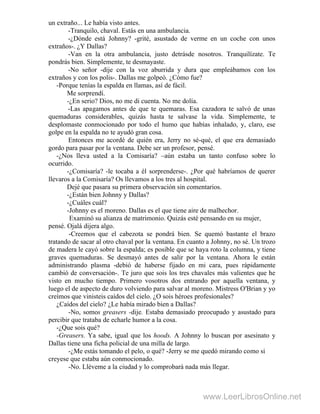 un extraño... Le había visto antes.
-Tranquilo, chaval. Estás en una ambulancia.
-¿Dónde está Johnny? -grité, asustado de verme en un coche con unos
extraños-. ¿Y Dallas?
-Van en la otra ambulancia, justo detrásde nosotros. Tranquilízate. Te
pondrás bien. Simplemente, te desmayaste.
-No señor -dije con la voz aburrida y dura que empleábamos con los
extraños y con los polis-. Dallas me golpeó. ¿Cómo fue?
-Porque tenías la espalda en llamas, así de fácil.
Me sorprendí.
-¿En serio? Dios, no me di cuenta. No me dolía.
-Las apagamos antes de que te quemaras. Esa cazadora te salvó de unas
quemaduras considerables, quizás hasta te salvase la vida. Simplemente, te
desplomaste conmocionado por todo el humo que habías inhalado, y, claro, ese
golpe en la espalda no te ayudó gran cosa.
Entonces me acordé de quién era, Jerry no sé-qué, el que era demasiado
gordo para pasar por la ventana. Debe ser un profesor, pensé.
-¿Nos lleva usted a la Comisaría? –aún estaba un tanto confuso sobre lo
ocurrido.
-¿Comisaría? -le tocaba a él sorprenderse-. ¿Por qué habríamos de querer
llevaros a la Comisaría? Os llevamos a los tres al hospital.
Dejé que pasara su primera observación sin comentarios.
-¿Están bien Johnny y Dallas?
-¿Cuáles cuál?
-Johnny es el moreno. Dallas es el que tiene aire de malhechor.
Examinó su alianza de matrimonio. Quizás esté pensando en su mujer,
pensé. Ojalá dijera algo.
-Creemos que el cabezota se pondrá bien. Se quemó bastante el brazo
tratando de sacar al otro chaval por la ventana. En cuanto a Johnny, no sé. Un trozo
de madera le cayó sobre la espalda; es posible que se haya roto la columna, y tiene
graves quemaduras. Se desmayó antes de salir por la ventana. Ahora le están
administrando plasma -debió de haberse fijado en mi cara, pues rápidamente
cambió de conversación-. Te juro que sois los tres chavales más valientes que he
visto en mucho tiempo. Primero vosotros dos entrando por aquella ventana, y
luego el de aspecto de duro volviendo para salvar al moreno. Mistress O'Brian y yo
creímos que vinisteis caídos del cielo. ¿O sois héroes profesionales?
¿Caídos del cielo? ¿Le había mirado bien a Dallas? '
-No, somos greasers -dije. Estaba demasiado preocupado y asustado para
percibir que trataba de echarle humor a la cosa.
-¿Que sois qué?
-Greasers. Ya sabe, igual que los hoods. A Johnny lo buscan por asesinato y
Dallas tiene una ficha policial de una milla de largo.
-¿Me estás tomando el pelo, o qué? -Jerry se me quedó mirando como si
creyese que estaba aún conmocionado.
-No. Lléveme a la ciudad y lo comprobará nada más llegar.
www.LeerLibrosOnline.net
 