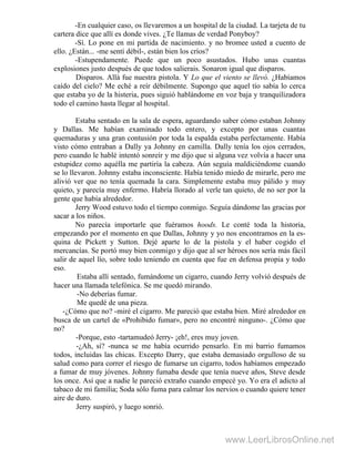 -En cualquier caso, os llevaremos a un hospital de la ciudad. La tarjeta de tu
cartera dice que allí es donde vives. ¿Te llamas de verdad Ponyboy?
-Sí. Lo pone en mi partida de nacimiento. y no bromee usted a cuento de
ello. ¿Están... -me sentí débil-, están bien los críos?
-Estupendamente. Puede que un poco asustados. Hubo unas cuantas
explosiones justo después de que todos salierais. Sonaron igual que disparos.
Disparos. Allá fue nuestra pistola. Y Lo que el viento se llevó. ¿Habíamos
caído del cielo? Me eché a reír débilmente. Supongo que aquel tío sabía lo cerca
que estaba yo de la histeria, pues siguió hablándome en voz baja y tranquilizadora
todo el camino hasta llegar al hospital.
Estaba sentado en la sala de espera, aguardando saber cómo estaban Johnny
y Dallas. Me habían examinado todo entero, y excepto por unas cuantas
quemaduras y una gran contusión por toda la espalda estaba perfectamente. Había
visto cómo entraban a Dally ya Johnny en camilla. Dally tenía los ojos cerrados,
pero cuando le hablé intentó sonreír y me dijo que si alguna vez volvía a hacer una
estupidez como aquélla me partiría la cabeza. Aún seguía maldiciéndome cuando
se lo llevaron. Johnny estaba inconsciente. Había tenido miedo de mirarle, pero me
alivió ver que no tenía quemada la cara. Simplemente estaba muy pálido y muy
quieto, y parecía muy enfermo. Habría llorado al verle tan quieto, de no ser por la
gente que había alrededor.
Jerry Wood estuvo todo el tiempo conmigo. Seguía dándome las gracias por
sacar a los niños.
No parecía importarle que fuéramos hoods. Le conté toda la historia,
empezando por el momento en que Dallas, Johnny y yo nos encontramos en la es-
quina de Pickett y Sutton. Dejé aparte lo de la pistola y el haber cogido el
mercancías. Se portó muy bien conmigo y dijo que al ser héroes nos sería más fácil
salir de aquel lío, sobre todo teniendo en cuenta que fue en defensa propia y todo
eso.
Estaba allí sentado, fumándome un cigarro, cuando Jerry volvió después de
hacer una llamada telefónica. Se me quedó mirando.
-No deberías fumar.
Me quedé de una pieza.
-¿Cómo que no? -miré el cigarro. Me pareció que estaba bien. Miré alrededor en
busca de un cartel de «Prohibido fumar», pero no encontré ninguno-. ¿Cómo que
no?
-Porque, esto -tartamudeó Jerry- ¡eh!, eres muy joven.
-¿Ah, sí? -nunca se me había ocurrido pensarlo. En mi barrio fumamos
todos, incluidas las chicas. Excepto Darry, que estaba demasiado orgulloso de su
salud como para correr el riesgo de fumarse un cigarro, todos habíamos empezado
a fumar de muy jóvenes. Johnny fumaba desde que tenía nueve años, Steve desde
los once. Así que a nadie le pareció extraño cuando empecé yo. Yo era el adicto al
tabaco de mi familia; Soda sólo fuma para calmar los nervios o cuando quiere tener
aire de duro.
Jerry suspiró, y luego sonrió.
www.LeerLibrosOnline.net
 