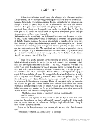 CAPÍTULO 7
Allí estábamos los tres sentados una sala, a la espera de saber cómo estaban
Dally y Johnny. En ese momento llegaron los periodistas y la Policía. Empezaron a
hacerme demasiadas preguntas demasiado deprisa, y me aturdieron. Si quieres que
te diga la verdad, en primer lugar no me encontraba nada bien. Más bien bastante
mareado. Los periodistas disparaban una pregunta tras otra, y me llegaron a
confundir hasta el extremo de no saber qué estaba ocurriendo. Por fin Darry les
dijo que yo no estaba en condiciones de aguantar semejantes gritos, así que
frenaron un poco. Darry es un tío grande.
Sodapop los estaba matando de risa. Había cogido el sombrero de uno y la cámara
de otro, y daba vueltas entrevistando a enfermeras e imitando a los presentadores
de la teJe. Intentó levantarle la pistola a un policía, y cuando éste le cogió hizo
tales muecas, que el propio policía tuvo que sonreír. Soda es capaz de hacer sonreír
a cualquiera. Me las arreglé para conseguir un poco de gomina y me peiné antes de
que me sacaran ninguna foto. Me moriría de ver mi foto en el periódico con un
pelo tan chungo. Darry y Sodapop también salían en las fotos; Jerry Wood me dijo
que si Darry y Sodapop no fueran tan apuestos, no les habrían hecho tantas.
Aquello era una atracción pública, dijo.
Soda se lo estaba pasando verdaderamente en grande. Supongo que lo
habría disfrutado más aún de no ser todo tan serio, pero es que no puede resistir
nada que provoque semejante excitación. Te lo juro, a veces me recuerda a un
potro. A un potro de patas muy largas, de esos que tienen que meter el hocico en
todo. Los periodistas se le quedaron mirando con admiración; ya te dije que parece
una estrella de cine y tiene una especie de aura. Al final hasta el propio Sodapop se
cansó de los periodistas -después de un rato todas las cosas le aburren-, se estiró
todo lo largo que es en el banco, y se durmió con la cabeza apoyada en el regazo de
Darry. Imagino que los dos debían estar cansados; ya era tarde, y a lo largo de toda
la semana no habían dormido gran cosa. Hasta mientras contestaba las preguntas
me acordé de que sólo habían pasado unas cuantas horas desde que estaba
durmiendo en la iglesia por culpa del tabaco. Aunque era del todo irreal, no podría
haber imaginado otro mundo. Por fin los periodistas empezaron a irse junto con la
Policía. Uno de ellos se volvió y me preguntó:
-¿Qué harías ahora mismo si -pudieses? Le miré cansinamente.
-Darme un baño.
Pensaron que aquello era muy divertido, pero lo dije en serio. Me sentía
asqueroso. Después que se fueron, el hospital recuperó su calma. El único ruido
eran los suaves pasos de las enfermeras y la ligera respiración de Soda. Darry le
miró y sonrió compasivamente.
-Es que no ha dormido mucho esta semana -dijo en voz baja-. Prácticamente
nada.
-Hhhmmmm -bostezó Soda somnoliento-, tú tampoco.
www.LeerLibrosOnline.net
 