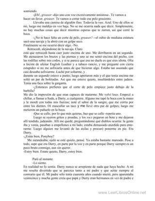 sonriendo.
-jEh!, greaser -dijo uno con voz excesivamente amistosa-. Te vamos a
hacer un favor, greaser. Te vamos a cortar todo ese pelo grasiento.
Llevaba una camisa de algodón fino. Todavía la veo. Azul. Uno de ellos se
rió, luego me maldijo en voz baja. No se me ocurría nada que decir. Simplemente,
no hay muchas cosas que decir mientras esperas que te zurren, así que cerré la
boca.
-¿No te hace falta un corte de pelo, greaser? --el rubio de mediana estatura
sacó una navaja y la abrió con un golpe seco.
Finalmente se me ocurrió decir algo. -No.
Retrocedí, alejándome de la navaja. Claro
está que retrocedí hasta caer justo encima de uno. Me derribaron en un segundo.
Me atenazaron los brazos y las piernas y uno se me sentó encima del pecho, con
las rodillas sobre mis codos, y si te parece que eso no duele es que eres idiota. Olía
a loción de afeitar English Leather y a tabaco rancio, y me pregunté con cierta
estupidez si no me asfixiaría antes de que hicieran algo. Estaba tan asustado que
casi deseaba asfixiarme. Luché por soltarme, y .
durante un segundo estuve a punto; luego apretaron más y el que tenía encima me
soltó un par de bofetadas. Así que me estuve quieto, insultándoles entre jadeos.
Tenía una faca sobre la garganta.
-¿Entonces prefieres que el corte de pelo empiece justo debajo de la
barbilla?
Me dio la impresión de que eran capaces de matarme. Me volví loco. Empecé a
chillar, a llamar a Soda, a Darry, a cualquiera. Alguno me tapó la boca con la mano
y le mordí con todas mis fuerzas; noté el sabor de la sangre, que me corría por
entre los dientes. Oí mascullar un taco y me llevé otro par de golpes; luego me
metieron un pañuelo en la boca. "> 
-Que se calle, por lo que más quieras, haz que se calle -repetía uno.
Luego se oyeron gritos y pisadas, y los socs pegaron un bote y me dejaron
allí tendido, jadeando. Allí me quedé, preguntándome qué diablos ocurría: la gente
iba y venía, pasaban a empellones a mi lado; estaba demasiado aturdido para ente-
rarme. Luego alguien me levantó de las axilas y procuró ponerme en pie. Era
Darry.
-¿Estás bien, Ponyboy?
Me zarandeaba; ojalá se esté quieto, pensé. Ya estaba bastante mareado. Pese a
todo, supe que era Darry, en parte por la voz y en parte porque Darry siempre es un
poco bruto conmigo, aun sin querer.
-Estoy bien. Estate quieto, Darry, estoy bien.
Paró al instante.
-Lo siento.
En realidad no lo sentía. Darry nunca se arrepiente de nada que haya hecho. A mí
me resulta divertido que se parezca tanto a mi padre y que actúe siempre al
contrario que él. Mi padre sólo tenía cuarenta años cuando murió, pero aparentaba
veinticinco y mucha gente creía que papá y Darry eran hermanos en vez de padre e
www.LeerLibrosOnline.net
 