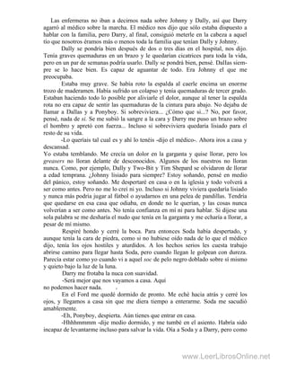 Las enfermeras no iban a decirnos nada sobre Johnny y Dally, así que Darry
agarró al médico sobre la marcha. El médico nos dijo que sólo estaba dispuesto a
hablar con la familia, pero Darry, al final, consiguió meterle en la cabeza a aquel
tío que nosotros éramos más o menos toda la familia que tenían Dally y Johnny.
Dally se pondría bien después de dos o tres días en el hospital, nos dijo.
Tenía graves quemaduras en un brazo y le quedarían cicatrices para toda la vida,
pero en un par de semanas podría usarlo. Dally se pondrá bien, pensé. DalIas siem-
pre se lo hace bien. Es capaz de aguantar de todo. Era Johnny el que me
preocupaba.
Estaba muy grave. Se había roto la espalda al caerle encima un enorme
trozo de maderamen. Había sufrido un colapso y tenía quemaduras de tercer grado.
Estaban haciendo todo lo posible por aliviarle el dolor, aunque al tener la espalda
rota no era capaz de sentir las quemaduras de la cintura para abajo. No dejaba de
llamar a Dallas y a Ponyboy. Si sobreviviera... ¿Cómo que si...? No, por favor,
pensé, nada de si. Se me subió la sangre a la cara y Darry me puso un brazo sobre
el hombro y apretó con fuerza... Incluso si sobreviviera quedaría lisiado para el
resto de su vida.
-Lo queríais tal cual es y ahí lo tenéis -dijo el médico-. Ahora iros a casa y
descansad.
Yo estaba temblando. Me crecía un dolor en la garganta y quise llorar, pero los
greasers no lloran delante de desconocidos. Algunos de los nuestros no lloran
nunca. Como, por ejemplo, Dally y Two-Bit y Tim Shepard se olvidaron de llorar
a edad temprana. ¿Johnny lisiado para siempre? Estoy soñando, pensé en medio
del pánico, estoy soñando. Me despertaré en casa o en la iglesia y todo volverá a
ser como antes. Pero no me lo creí ni yo. Incluso si Johnny viviera quedaría lisiado
y nunca más podría jugar al fútbol o ayudarnos en una pelea de pandillas. Tendría
que quedarse en esa casa que odiaba, en donde no le querían, y las cosas nunca
volverían a ser como antes. No tenía confianza en mí ni para hablar. Si dijese una
sola palabra se me desharía el nudo que tenía en la garganta y me echaría a llorar, a
pesar de mí mismo.
Respiré hondo y cerré la boca. Para entonces Soda había despertado, y
aunque tenía la cara de piedra, como si no hubiese oído nada de lo que el médico
dijo, tenía los ojos hostiles y aturdidos. A los hechos serios les cuesta trabajo
abrirse camino para llegar hasta Soda, pero cuando llegan le golpean con dureza.
Parecía estar como yo cuando vi a aquel soc de pelo negro doblado sobre sí mismo
y quieto bajo la luz de la luna.
Darry me frotaba la nuca con suavidad.
-Será mejor que nos vayamos a casa. Aquí
no podemos hacer nada. H
En el Ford me quedé dormido de pronto. Me eché hacia atrás y cerré los
ojos, y llegamos a casa sin que me diera tiempo a enterarme. Soda me sacudió
amablemente.
-Eh, Ponyboy, despierta. Aún tienes que entrar en casa.
-Hhhhmmmm -dije medio dormido, y me tumbé en el asiento. Habría sido
incapaz de levantarme incluso para salvar la vida. Oía a Soda y a Darry, pero como
www.LeerLibrosOnline.net
 