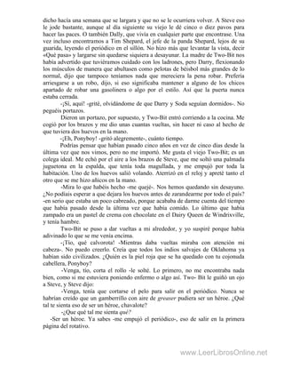 dicho hacía una semana que se largara y que no se le ocurriera volver. A Steve eso
le jode bastante, aunque al día siguiente su viejo le dé cinco o diez pavos para
hacer las paces. O también Dally, que vivía en cualquier parte que encontrase. Una
vez incluso encontramos a Tim Shepard, el jefe de la panda Shepard, lejos de su
guarida, leyendo el periódico en el sillón. No hizo más que levantar la vista, decir
«Qué pasa» y largarse sin quedarse siquiera a desayunar. La madre de Two-Bit nos
había advertido que tuviéramos cuidado con los ladrones, pero Darry, flexionando
los músculos de manera que abultasen como pelotas de béisbol más grandes de lo
normal, dijo que tampoco teníamos nada que mereciera la pena robar. Prefería
arriesgarse a un robo, dijo, si eso significaba mantener a alguno de los chicos
apartado de robar una gasolinera o algo por el estilo. Así que la puerta nunca
estaba cerrada.
-¡Sí, aquí! -grité, olvidándome de que Darry y Soda seguían dormidos-. No
peguéis portazos.
Dieron un portazo, por supuesto, y Two-Bit entró corriendo a la cocina. Me
cogió por los brazos y me dio unas cuantas vueltas, sin hacer ni caso al hecho de
que tuviera dos huevos en la mano.
-¡Eh, Ponyboy! -gritó alegremente-, cuánto tiempo.
Podrías pensar que habían pasado cinco años en vez de cinco días desde la
última vez que nos vimos, pero no me importó. Me gusta el viejo Two-Bit; es un
colega ideal. Me echó por el aire a los brazos de Steve, que me soltó una palmada
juguetona en la espalda, que tenía toda magullada, y me empujó por toda la
habitación. Uno de los huevos salió volando. Aterrizó en el reloj y apreté tanto el
otro que se me hizo añicos en la mano.
-Mira lo que habéis hecho -me quejé-. Nos hemos quedando sin desayuno.
¿No podíais esperar a que dejara los huevos antes de zarandearme por todo el país?
-en serio que estaba un poco cabreado, porque acababa de darme cuenta del tiempo
que había pasado desde la última vez que había comido. Lo último que había
zampado era un pastel de crema con chocolate en el Dairy Queen de Windrixville,
y tenía hambre.
Two-Bit se puso a dar vueltas a mi alrededor, y yo suspiré porque había
adivinado lo que se me venía encima.
-¡Tío, qué calvorota! -Mientras daba vueltas miraba con atención mi
cabeza-. No puedo creerlo. Creía que todos los indios salvajes de Oklahoma ya
habían sido civilizados. ¿Quién es la piel roja que se ha quedado con tu cojonuda
cabellera, Ponyboy?
-Venga, tío, corta el rollo -le solté. Lo primero, no me encontraba nada
bien, como si me estuviera poniendo enfermo o algo así. Two- Bit le guiñó un ojo
a Steve, y Steve dijo:
-Venga, tenía que cortarse el pelo para salir en el periódico. Nunca se
habrían creído que un gamberrillo con aire de greaser pudiera ser un héroe. ¿Qué
tal te sienta eso de ser un héroe, chavalote?
-¿Que qué tal me sienta qué?
-Ser un héroe. Ya sabes -me empujó el periódico-, eso de salir en la primera
página del rotativo.
www.LeerLibrosOnline.net
 