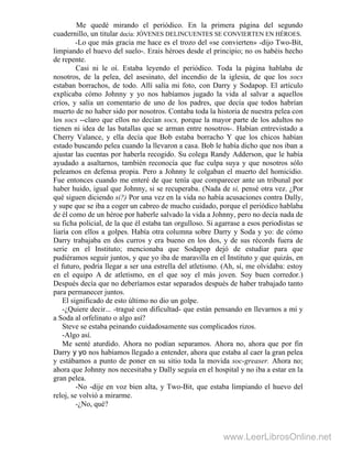 Me quedé mirando el periódico. En la primera página del segundo
cuadernillo, un titular decía: JÓVENES DELINCUENTES SE CONVIERTEN EN HÉROES.
-Lo que más gracia me hace es el trozo del «se convierten» -dijo Two-Bit,
limpiando el huevo del suelo-. Erais héroes desde el principio; no os habéis hecho
de repente.
Casi ni le oí. Estaba leyendo el periódico. Toda la página hablaba de
nosotros, de la pelea, del asesinato, del incendio de la iglesia, de que los socs
estaban borrachos, de todo. Allí salía mi foto, con Darry y Sodapop. El artículo
explicaba cómo Johnny y yo nos habíamos jugado la vida al salvar a aquellos
críos, y salía un comentario de uno de los padres, que decía que todos habrían
muerto de no haber sido por nosotros. Contaba toda la historia de nuestra pelea con
los socs --claro que ellos no decían socs, porque la mayor parte de los adultos no
tienen ni idea de las batallas que se arman entre nosotros-. Habían entrevistado a
Cherry Valance, y ella decía que Bob estaba borracho Y que los chicos habían
estado buscando pelea cuando la llevaron a casa. Bob le había dicho que nos iban a
ajustar las cuentas por haberla recogido. Su colega Randy Adderson, que le había
ayudado a asaltarnos, también reconocía que fue culpa suya y que nosotros sólo
peleamos en defensa propia. Pero a Johnny le colgaban el muerto del homicidio.
Fue entonces cuando me enteré de que tenía que comparecer ante un tribunal por
haber huido, igual que Johnny, si se recuperaba. (Nada de si, pensé otra vez. ¿Por
qué siguen diciendo si?) Por una vez en la vida no había acusaciones contra Dally,
y supe que se iba a coger un cabreo de mucho cuidado, porque el periódico hablaba
de él como de un héroe por haberle salvado la vida a Johnny, pero no decía nada de
su ficha policial, de la que él estaba tan orgulloso. Si agarrase a esos periodistas se
liaría con ellos a golpes. Había otra columna sobre Darry y Soda y yo: de cómo
Darry trabajaba en dos curros y era bueno en los dos, y de sus récords fuera de
serie en el Instituto; mencionaba que Sodapop dejó de estudiar para que
pudiéramos seguir juntos, y que yo iba de maravilla en el Instituto y que quizás, en
el futuro, podría llegar a ser una estrella del atletismo. (Ah, sí, me olvidaba: estoy
en el equipo A de atletismo, en el que soy el más joven. Soy buen corredor.)
Después decía que no deberíamos estar separados después de haber trabajado tanto
para permanecer juntos.
El significado de esto último no dio un golpe.
-¿Quiere decir... -tragué con dificultad- que están pensando en llevarnos a mí y
a Soda al orfelinato o algo así?
Steve se estaba peinando cuidadosamente sus complicados rizos.
-Algo así.
Me senté aturdido. Ahora no podían separamos. Ahora no, ahora que por fin
Darry y yo nos habíamos llegado a entender, ahora que estaba al caer la gran pelea
y estábamos a punto de poner en su sitio toda la movida soc-greaser. Ahora no;
ahora que Johnny nos necesitaba y Dally seguía en el hospital y no iba a estar en la
gran pelea.
-No -dije en voz bien alta, y Two-Bit, que estaba limpiando el huevo del
reloj, se volvió a mirarme.
-¿No, qué?
www.LeerLibrosOnline.net
 