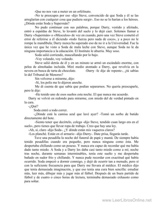 -Que no nos van a meter en un orfelinato.
-No te preocupes por eso -dijo Steve, convencido de que Soda y él se las
arreglarían con cualquier cosa que pudiera surgir-. Eso no se lo harían a los héroes.
¿Dónde están Soda y Supermán?
No pudo continuar con sus palabras, porque Darry, vestido y afeitado,
entró a espaldas de Steve, lo levantó del suelo y lo dejó caer. Solemos llamar a
Darry «Supermán» o «Músculos» de vez en cuando, pero una vez Steve cometió el
error de referirse a él diciendo «todo fuerza pero nada de coco», y a poco no le
rompe la mandíbula; Darry nunca ha superado eso de no ir a la Universidad. Fue la
única vez que he visto a Soda de mala leche con Steve, aunque Soda no le da
ninguna importancia a la educación. El Instituto le aburría. Muy soso.
Soda salió corriendo, mascullando por lo bajo.
-Voy volando, voy volando.
Steve salió detrás de él y en un minuto se armó un escándalo enorme, con
pelea de almohadas incluida. Miré medio atontado a Darry, que revolvía en la
nevera en busca de tarta de chocolate. -Darry -le dije de repente-, ¿tú sabías
lo del Tribunal de Menores?
Sin volverse a mirarme, dijo:
-Sí, los polis me lo dijeron anoche.
Me di cuenta de que sabía que podían separarnos. No quería preocuparle,
pero le dije:
-He tenido uno de esos sueños esta noche. El que nunca me acuerdo.
Darry se volvió en redondo para mirarme, con miedo del de verdad pintado en
la cara.
-¿Qué?
Soda entró a todo correr.
-¿Dónde está la camisa azul que lavé ayer? -Tomó un sorbo de batido
directamente del bote.
-Siento tener que decírtelo, colega -dijo Steve, tendido cuan largo era en el
suelo-, pero tienes que llevar ropa de trabajo. Creo que hay una ley.
-Ah, sí, claro -dijo Soda-. ¿Y dónde están mis vaqueros claros?
-Los planché. Están en el armario –dijo Darry-. Date prisa, llegarás tarde.
Tuve una pesadilla la noche del funeral de papá y mamá. De siempre había
tenido pesadillas cuando era pequeño, pero nunca ninguna como ésta. Me
despertaba chillando como un poseso. Y nunca era capaz de recordar qué me había
dado tanto miedo. A Soda y a Darry les daba casi tanto miedo como a mí; noche
tras noche, durante semanas interminables, tenía este sueño y me despertaba
bañado en sudor frío y chillando. Y nunca pude recordar con exactitud qué había
ocurrido. Soda empezó a dormir conmigo, y dejó de ocurrir tan a menudo, pero sí
con la suficiente frecuencia para que Darry me llevara al médico. El médico dijo
que tenía demasiada imaginación, y que eso tenía una cura bien sencilla: estudiar
más, leer más, dibujar más y jugar más al fútbol. Después de un buen partido de
fútbol y de cuatro o cinco horas de lectura, terminaba demasiado exhausto como
para soñar.
www.LeerLibrosOnline.net
 