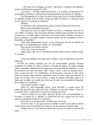 -¿Por qué no te consigues un curro? -dijo Steve-. ¿Nunca te has parado a
pensar en trabajar para ganarte la vida?
-¿Un curro? - Two-Bit estaba horrorizado-. ¿Y arruinar mi reputación? No
me quedaría a cuidarle si supiera de una buena guardería que abriese los sábados.
Tiré del respaldo de su silla y le salté encima, pero me tuvo inmovilizado en
un segundo. Estaba corto de fuelle. Tengo que dejar de fumar, o el año que viene
no me cogerán en el equipo de atletismo.
-Ríndete.
-Ni de broma -dije, debatiéndome, pero no tenía la fuerza de otras veces.
Darry estaba poniéndose la chupa.
-Encargaos de lavar los platos. Podéis ir al cine si os apetece, antes de ir a
ver a Dally y a Johnny -hizo una pausa mientras miraba cómo Two-Bit me retorcía
el pescuezo-. Two-Bit, déjalo ya,no tiene muy buena pinta. Ponyboy, tómate un
par de aspirinas y no hagas excesos. Como te fumes más de un paquete al día te
despellejo. ¿Entendido?
-Vale -dije, poniéndome en pie-. Como transportes más de un montón de
tejas cada vez te despellejaremos Soda y yo. ¿Entendido?
Hizo una de sus extrañas muecas.
-Vale. Nos vemos por la tarde.
-Hasta luego -dije. Oí el estruendo de nuestro Ford y pensé: conduce Soda.
Y se fueron.
-Total, que andaba yo de paseo por el centro y cogí un atajo por uno de esos
callejones
- Two-Bit me estaba contando una de sus innumerables proezas mientras
lavábamos los platos. Es decir, mientras yo lavaba los platos. El estaba sentado
sobre el aparador, afilando esa faca negra suya de la que está tan orgulloso- ...y me
di de morros con otros tres tipos. Dije: «Vaya, vaya», y ellos se miraron unos a
otros. Luego uno dijo: «Te asaltaríamos de buena gana, vaya que sí, pero como
estás tan pelado como nosotros suponemos que no tienes nada que merezca la
pena.» Yo le dije: «Tío, eso es cierto», y seguí mi camino. Moraleja: ¿qué es lo
mejor que se puede ser cuando uno tiene que vérselas con una panda de margina-
dos sociales en un callejón?
-¿Un experto en judo? -sugerí.
-¡Qué va!, ¡otro marginado social! –gritó Two-Bit, y a punto estuvo de
caerse del aparador por culpa de la risa. También yo tuve que sonreír. Tenía las
cosas bien claras y además las convertía en continua diversión.
-Vamos a limpiar la casa -dije-. Igual les da por venir a los periodistas o a
los polis o a quien sea, y, además, va siendo hora de que vengan esos tíos de la
justicia a comprobar cómo nos lo hacemos.
-Esta casa no es ningún follón. Tendrías que ver la mía. . .
-Ya la he visto. Y con que tuvieras el sentido común de una cabra te darías
cuenta de que más te vale echar una mano en vez de andar por ahí todo el día.
-Venga, chaval, si me diera por hacer una cosa así mi madre se moriría del
susto.
www.LeerLibrosOnline.net
 