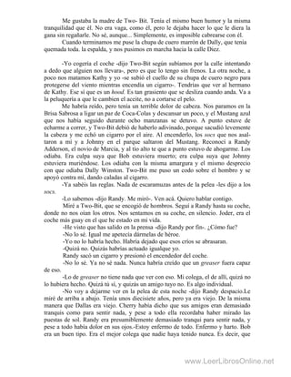 Me gustaba la madre de Two- Bit. Tenía el mismo buen humor y la misma
tranquilidad que él. No era vaga, como él, pero le dejaba hacer lo que le diera la
gana sin regañarle. No sé, aunque... Simplemente, es imposible cabrearse con él.
Cuando terminamos me puse la chupa de cuero marrón de Dally, que tenía
quemada toda. la espalda, y nos pusimos en marcha hacia la calle Diez.
-Yo cogería el coche -dijo Two-Bit según subíamos por la calle intentando
a dedo que alguien nos llevara-, pero es que lo tengo sin frenos. La otra noche, a
poco nos matamos Kathy y yo -se subió el cuello de su chupa de cuero negro para
protegerse del viento mientras encendía un cigarro-. Tendrías que ver al hermano
de Kathy. Ese sí que es un hood. Es tan grasiento que se desliza cuando anda. Va a
la peluquería a que le cambien el aceite, no a cortarse el pelo.
Me habría reído, pero tenía un terrible dolor de cabeza. Nos paramos en la
Brisa Sabrosa a ligar un par de Coca-Colas y descansar un poco, y el Mustang azul
que nos había seguido durante ocho manzanas se detuvo. A punto estuve de
echarme a correr, y Two-Bit debió de haberlo adivinado, porque sacudió levemente
la cabeza y me echó un cigarro por el aire. Al encenderlo, los socs que nos asal-
taron a mí y a Johnny en el parque saltaron del Mustang. Reconocí a Randy
Adderson, el novio de Marcia, y al tío alto te que a punto estuvo de ahogarme. Los
odiaba. Era culpa suya que Bob estuviera muerto; era culpa suya que Johnny
estuviera muriéndose. Los odiaba con la misma amargura y el mismo desprecio
con que odiaba Dally Winston. Two-Bit me puso un codo sobre el hombro y se
apoyó contra mí, dando caladas al cigarro.
-Ya sabéis las reglas. Nada de escaramuzas antes de la pelea -les dijo a los
socs.
-Lo sabemos -dijo Randy. Me miró-. Ven acá. Quiero hablar contigo.
Miré a Two-Bit, que se encogió de hombros. Seguí a Randy hasta su coche,
donde no nos oían los otros. Nos sentamos en su coche, en silencio. Joder, era el
coche más guay en el que he estado en mi vida.
-He visto que has salido en la prensa -dijo Randy por fin-. ¿Cómo fue?
-No lo sé. Igual me apetecía dármelas de héroe.
-Yo no lo habría hecho. Habría dejado que esos críos se abrasaran.
-Quizá no. Quizás habrías actuado igualque yo.
Randy sacó un cigarro y presionó el encendedor del coche.
-No lo sé. Ya no sé nada. Nunca habría creído que un greaser fuera capaz
de eso.
-Lo de greaser no tiene nada que ver con eso. Mi colega, el de allí, quizá no
lo hubiera hecho. Quizá tú sí, y quizás un amigo tuyo no. Es algo individual.
-No voy a dejarme ver en la pelea de esta noche -dijo Randy despacio.Le
miré de arriba a abajo. Tenía unos diecisiete años, pero ya era viejo. De la misma
manera que Dallas era viejo. Cherry había dicho que sus amigos eran demasiado
tranquis como para sentir nada, y pese a todo ella recordaba haber mirado las
puestas de sol. Randy era presumiblemente demasiado tranqui para sentir nada, y
pese a todo había dolor en sus ojos.-Estoy enfermo de todo. Enfermo y harto. Bob
era un buen tipo. Era el mejor colega que nadie haya tenido nunca. Es decir, que
www.LeerLibrosOnline.net
 