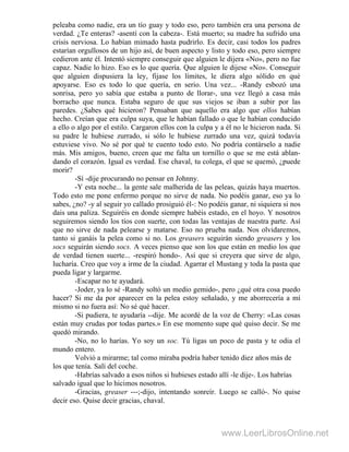 peleaba como nadie, era un tío guay y todo eso, pero también era una persona de
verdad. ¿Te enteras? -asentí con la cabeza-. Está muerto; su madre ha sufrido una
crisis nerviosa. Lo habían mimado hasta pudrirlo. Es decir, casi todos los padres
estarían orgullosos de un hijo así, de buen aspecto y listo y todo eso, pero siempre
cedieron ante él. Intentó siempre conseguir que alguien le dijera «No», pero no fue
capaz. Nadie lo hizo. Eso es lo que quería. Que alguien le dijese «No». Conseguir
que alguien dispusiera la ley, fijase los límites, le diera algo sólido en qué
apoyarse. Eso es todo lo que quería, en serio. Una vez... -Randy esbozó una
sonrisa, pero yo sabía que estaba a punto de llorar-, una vez llegó a casa más
borracho que nunca. Estaba seguro de que sus viejos se iban a subir por las
paredes. ¿Sabes qué hicieron? Pensaban que aquello era algo que ellos habían
hecho. Creían que era culpa suya, que le habían fallado o que le habían conducido
a ello o algo por el estilo. Cargaron ellos con la culpa y a él no le hicieron nada. Si
su padre le hubiese zurrado, si sólo le hubiese zurrado una vez, quizá todavía
estuviese vivo. No sé por qué te cuento todo esto. No podría contárselo a nadie
más. Mis amigos, bueno, creen que me falta un tornillo o que se me está ablan-
dando el corazón. Igual es verdad. Ese chaval, tu colega, el que se quemó, ¿puede
morir?
-Sí -dije procurando no pensar en Johnny.
-Y esta noche... la gente sale malherida de las peleas, quizás haya muertos.
Todo esto me pone enfermo porque no sirve de nada. No podéis ganar, eso ya lo
sabes, ¿no? -y al seguir yo callado prosiguió él-: No podéis ganar, ni siquiera si nos
dais una paliza. Seguiréis en donde siempre habéis estado, en el hoyo. Y nosotros
seguiremos siendo los tíos con suerte, con todas las ventajas de nuestra parte. Así
que no sirve de nada pelearse y matarse. Eso no prueba nada. Nos olvidaremos,
tanto si ganáis la pelea como si no. Los greasers seguirán siendo greasers y los
socs seguirán siendo socs. A veces pienso que son los que están en medio los que
de verdad tienen suerte... -respiró hondo-. Así que si creyera que sirve de algo,
lucharía. Creo que voy a irme de la ciudad. Agarrar el Mustang y toda la pasta que
pueda ligar y largarme.
-Escapar no te ayudará.
-Joder, ya lo sé -Randy soltó un medio gemido-, pero ¿qué otra cosa puedo
hacer? Si me da por aparecer en la pelea estoy señalado, y me aborrecería a mí
mismo si no fuera así: No sé qué hacer.
-Si pudiera, te ayudaría --dije. Me acordé de la voz de Cherry: «Las cosas
están muy crudas por todas partes.» En ese momento supe qué quiso decir. Se me
quedó mirando.
-No, no lo harías. Yo soy un soc. Tú ligas un poco de pasta y te odia el
mundo entero.
Volvió a mirarme; tal como miraba podría haber tenido diez años más de
los que tenía. Salí del coche.
-Habrías salvado a esos niños si hubieses estado allí -le dije-. Los habrías
salvado igual que lo hicimos nosotros.
-Gracias, greaser ---;-dijo, intentando sonreír. Luego se calló-. No quise
decir eso. Quise decir gracias, chaval.
www.LeerLibrosOnline.net
 