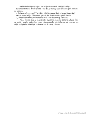 -Me llamo Ponyboy -dije-. Me ha gustado hablar contigo, Randy.
Fui andando hasta donde estaba Two- Bit, y Randy tocó la bocina para llamar a
sus amigos.
-¿Qué quería? -preguntó Two-Bit-. ¿Qué tenía que decir el señor Super Soc?
-No es un soc -dije-. No es más que un tío. Simplemente, quería hablar.
-¿Te apetece ver una película antes de ir a ver a Johnny y a DalIas?
-Ni de broma -dije, y encendí otro cigarrillo. Aún me dolía la cabeza, pero
me sentía mucho mejor. Las cosas estaban crudas por todas partes, pero así era
mejor. Así podías saber que el otro tío era de carne y hueso.
www.LeerLibrosOnline.net
 