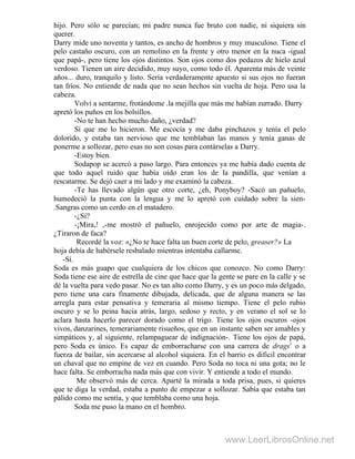 hijo. Pero sólo se parecían; mi padre nunca fue bruto con nadie, ni siquiera sin
querer.
Darry mide uno noventa y tantos, es ancho de hombros y muy musculoso. Tiene el
pelo castaño oscuro, con un remolino en la frente y otro menor en la nuca -igual
que papá-, pero tiene los ojos distintos. Son ojos como dos pedazos de hielo azul
verdoso. Tienen un aire decidido, muy suyo, como todo él. Aparenta más de veinte
años... duro, tranquilo y listo. Sería verdaderamente apuesto si sus ojos no fueran
tan fríos. No entiende de nada que no sean hechos sin vuelta de hoja. Pero usa la
cabeza.
Volví a sentarme, frotándome .la mejilla que más me habían zurrado. Darry
apretó los puños en los bolsillos.
-No te han hecho mucho daño, ¿verdad?
Sí que me lo hicieron. Me escocía y me daba pinchazos y tenía el pelo
dolorido, y estaba tan nervioso que me temblaban las manos y tenía ganas de
ponerme a sollozar, pero esas no son cosas para contárselas a Darry.
-Estoy bien.
Sodapop se acercó a paso largo. Para entonces ya me había dado cuenta de
que todo aquel ruido que había oído eran los de la pandilla, que venían a
rescatarme. Se dejó caer a mi lado y me examinó la cabeza.
-Te has llevado algún que otro corte, ¿eh, Ponyboy? -Sacó un pañuelo,
humedeció la punta con la lengua y me lo apretó con cuidado sobre la sien-
.Sangras como un cerdo en el matadero.
-¿Sí?
-¡Mira,! ,-me mostró el pañuelo, enrojecido como por arte de magia-.
¿Tiraron de faca?
Recordé la voz: «¿No te hace falta un buen corte de pelo, greaser?» La
hoja debía de habérsele resbalado mientras intentaba callarme.
-Sí.
Soda es más guapo que cualquiera de los chicos que conozco. No como Darry:
Soda tiene ese aire de estrella de cine que hace que la gente se pare en la calle y se
dé la vuelta para vedo pasar. No es tan alto como Darry, y es un poco más delgado,
pero tiene una cara finamente dibujada, delicada, que de alguna manera se las
arregla para estar pensativa y temeraria al mismo tiempo. Tiene el pelo rubio
oscuro y se lo peina hacia atrás, largo, sedoso y recto, y en verano el sol se lo
aclara hasta hacerlo parecer dorado como el trigo. Tiene los ojos oscuros -ojos
vivos, danzarines, temerariamente risueños, que en un instante saben ser amables y
simpáticos y, al siguiente, relampaguear de indignación-. Tiene los ojos de papá,
pero Soda es único. Es capaz de emborracharse con una carrera de drags1
o a
fuerza de bailar, sin acercarse al alcohol siquiera. En el barrio es dificil encontrar
un chaval que no empine de vez en cuando. Pero Soda no toca ni una gota; no le
hace falta. Se emborracha nada más que con vivir. Y entiende a todo el mundo.
Me observó más de cerca. Aparté la mirada a toda prisa, pues, si quieres
que te diga la verdad, estaba a punto de empezar a sollozar. Sabía que estaba tan
pálido como me sentía, y que temblaba como una hoja.
Soda me puso la mano en el hombro.
www.LeerLibrosOnline.net
 