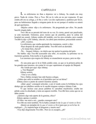 CAPÍTULO 8
L as enfermeras no iban a dejarnos ver a Johnny. Su estado era muy
grave. Nada de visitas. Pero a Two- Bit no le valía un no por respuesta. El que
estaba allí era su colega, y él iba a verlo. Los dos suplicamos y pedimos por favor,
pero no hubiésemos llegado a ninguna parte de no ser porque el médico se enteró
de qué queríamos.
-Déjelos entrar -dijo a la enfermera-. Ha preguntado por ellos. No puede
hacerle ningún daño
Two- Bit no se percató del tono de su voz. Es cierto, pensé casi paralizado,
se está muriendo. Entramos, poco menos que de puntillas, pues la calma del
hospital nos asustó. Johnny estaba allí tendido, con los ojos cerrados, pero cuando
TwoBit le dijo «¡Eh! Johnny, chaval», los abrió para mirarnos, procurando sonreír.
-¡Eh!, vosotros.
La enfermera, que estaba apartando las mamparas, sonrió y dijo:
-Pues después de todo puede hablar. Two-Bit miró en derredor.
-¿Te tratan bien, chaval?
-No... -boqueó Johnny-, no dejéis que me quiten la gomina del pelo.
-No hables -dijo Two-Bit acercando una silla-, tú escucha. La próxima vez te
traeremos gomina. Esta noche es la gran pelea.
Los enormes ojos negros de Johnny se ensancharon un poco, pero no dijo
nada.
-Es una pena que ni tú ni Dally podáis estar, ya que es la primera pelea de
las grandes que tenemos, sin contar la vez que vapuleamos al equipo de Shepard.
-Ha venido por aquí -dijo Johnny.
-¿ Tim Shepard?
Johnny asintió,
- Vino a ver a Dally.
Tim y Dallas siempre han sido buenos colegas.
-¿Sabes que salió tu nombre en el periódico por ser un héroe?
Johnny estuvo a punto de sonreír mientras asentía.
-¡Qué- guay! -consiguió articular, y por el modo como le brillaban los ojos
deduje que un caballero sureño no le sacaba ninguna ventaja a Johnny Cade.
Vi que incluso esas pocas palabras lo cansaban muchísimo; estaba tan
pálido como la almohada y tenía un aspecto terrible. Two-Bit hizo como que no se
daba cuenta.
-¿Quieres algo más aparte de la gomina, chico?
Johnny apenas si asintió.
-El libro -me miró a mí-, ¿puedes conseguir otro?
Two-Bit me miró también. No le había contado lo de Lo que el viento se llevó.
-Quiere un ejemplar de Lo que el viento se llevó para que yo se lo lea -le
expliqué--. ¿Te importa bajar al drugstore y traerte uno?
-Voy-dijo alegremente Two-Bit-. Pero no os escapéis, ¿eh?
www.LeerLibrosOnline.net
 