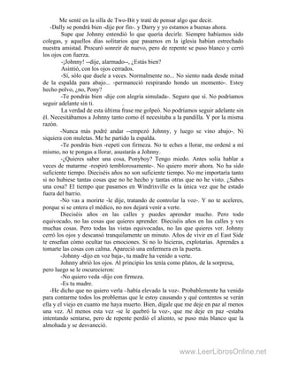 Me senté en la silla de Two-Bit y traté de pensar algo que decir.
-Dally se pondrá bien -dije por fin-. y Darry y yo estamos a buenas ahora.
Supe que Johnny entendió lo que quería decirle. Siempre habíamos sido
colegas, y aquellos días solitarios que pasamos en la iglesia habían estrechado
nuestra amistad. Procuró sonreír de nuevo, pero de repente se puso blanco y cerró
los ojos con fuerza.
-¡Johnny! --dije, alarmado--, ¿Estás bien?
Asintió, con los ojos cerrados.
-Sí, sólo que duele a veces. Normalmente no... No siento nada desde mitad
de la espalda para abajo... -permaneció respirando hondo un momento-. Estoy
hecho polvo, ¿no, Pony?
-Te pondrás bien -dije con alegría simulada-. Seguro que sí. No podríamos
seguir adelante sin ti. .
La verdad de esta última frase me golpeó. No podríamos seguir adelante sin
él. Necesitábamos a Johnny tanto como él necesitaba a la pandilla. Y por la misma
razón.
-Nunca más podré andar --empezó Johnny, y luego se vino abajo-. Ni
siquiera con muletas. Me he partido la espalda.
-Te pondrás bien -repetí con firmeza. No te eches a llorar, me ordené a mí
mismo, no te pongas a llorar, asustarás a Johnny.
-¿Quieres saber una cosa, Ponyboy? Tengo miedo. Antes solía hablar a
veces de matarme -respiró temblorosamente-. No quiero morir ahora. No ha sido
suficiente tiempo. Dieciséis años no son suficiente tiempo. No me importaría tanto
si no hubiese tantas cosas que no he hecho y tantas otras que no he visto. ¿Sabes
una cosa? El tiempo que pasamos en Windrixville es la única vez que he estado
fuera del barrio.
-No vas a morirte -le dije, tratando de controlar la voz-. Y no te aceleres,
porque si se entera el médico, no nos dejará venir a verte.
Dieciséis años en las calles y puedes aprender mucho. Pero todo
equivocado, no las cosas que quieres aprender. Dieciséis años en las calles y ves
muchas cosas. Pero todas las vistas equivocadas, no las que quieres ver. Johnny
cerró los ojos y descansó tranquilamente un minuto. Años de vivir en el East Side
te enseñan cómo ocultar tus emociones. Si no lo hicieras, explotarías. Aprendes a
tomarte las cosas con calma. Apareció una enfermera en la puerta.
-Johnny -dijo en voz baja-, tu madre ha venido a verte.
Johnny abrió los ojos. Al principio los tenía como platos, de la sorpresa,
pero luego se le oscurecieron:
-No quiero veda -dijo con firmeza.
-Es tu madre.
-He dicho que no quiero verla –había elevado la voz-. Probablemente ha venido
para contarme todos los problemas que le estoy causando y qué contentos se verán
ella y el viejo en cuanto me haya muerto. Bien, dígale que me deje en paz al menos
una vez. Al menos esta vez -se le quebró la voz-, que me deje en paz -estaba
intentando sentarse, pero de repente perdió el aliento, se puso más blanco que la
almohada y se desvaneció.
www.LeerLibrosOnline.net
 