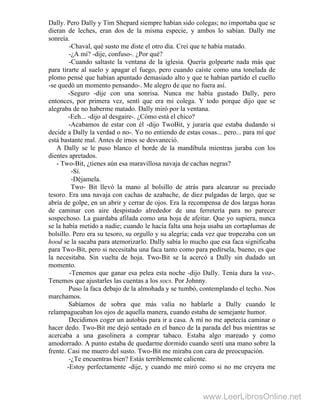 Dally. Pero Dally y Tim Shepard siempre habían sido colegas; no importaba que se
dieran de leches, eran dos de la misma especie, y ambos lo sabían. Dally me
sonreía.
-Chaval, qué susto me diste el otro día. Creí que te había matado.
-¿A mí? -dije, confuso-. ¿Por qué?
-Cuando saltaste la ventana de la iglesia. Quería golpearte nada más que
para tirarte al suelo y apagar el fuego, pero cuando caíste como una tonelada de
plomo pensé que habían apuntado demasiado alto y que te habían partido el cuello
-se quedó un momento pensando-. Me alegro de que no fuera así.
-Seguro -dije con una sonrisa. Nunca me había gustado Dally, pero
entonces, por primera vez, sentí que era mi colega. Y todo porque dijo que se
alegraba de no haberme matado. Dally miró por la ventana.
-Eeh... -dijo al desgaire-. ¿Cómo está el chico?
-Acabamos de estar con él -dijo TwoBit, y juraría que estaba dudando si
decide a Dally la verdad o no-. Yo no entiendo de estas cosas... pero... para mí que
está bastante mal. Antes de irnos se desvaneció.
A Dally se le puso blanco el borde de la mandíbula mientras juraba con los
dientes apretados.
- Two-Bit, ¿tienes aún esa maravillosa navaja de cachas negras?
-Sí.
-Déjamela.
Two- Bit llevó la mano al bolsillo de atrás para alcanzar su preciado
tesoro. Era una navaja con cachas de azabache, de diez pulgadas de largo, que se
abría de golpe, en un abrir y cerrar de ojos. Era la recompensa de dos largas horas
de caminar con aire despistado alrededor de una ferretería para no parecer
sospechoso. La guardaba afilada como una hoja de afeitar. Que yo supiera, nunca
se la había metido a nadie; cuando le hacía falta una hoja usaba un cortaplumas de
bolsillo. Pero era su tesoro, su orgullo y su alegría; cada vez que tropezaba con un
hood se la sacaba para atemorizarlo. Dally sabía lo mucho que esa faca significaba
para Two-Bit, pero si necesitaba una faca tanto como para pedírsela, bueno, es que
la necesitaba. Sin vuelta de hoja. Two-Bit se la acercó a Dally sin dudado un
momento.
-Tenemos que ganar esa pelea esta noche -dijo Dally. Tenía dura la voz-.
Tenemos que ajustarles las cuentas a los socs. Por Johnny.
Puso la faca debajo de la almohada y se tumbó, contemplando el techo. Nos
marchamos.
Sabíamos de sobra que más valía no hablarle a Dally cuando le
relampagueaban los ojos de aquella manera, cuando estaba de semejante humor.
Decidimos coger un autobús para ir a casa. A mí no me apetecía caminar o
hacer dedo. Two-Bit me dejó sentado en el banco de la parada del bus mientras se
acercaba a una gasolinera a comprar tabaco. Estaba algo mareado y como
amodorrado. A punto estaba de quedarme dormido cuando sentí una mano sobre la
frente. Casi me muero del susto. Two-Bit me miraba con cara de preocupación.
-¿Te encuentras bien? Estás terriblemente caliente.
-Estoy perfectamente -dije, y cuando me miró como si no me creyera me
www.LeerLibrosOnline.net
 