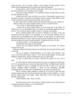 asusté un poco-. No se lo digas a Darry, ¿vale? Vénga, Two-Bit, pórtate. Por la
noche estaré estupendamente; me tomare una tortilla de aspirinas.
-Como quieras -dijo Two-Bit de mala gana-. Pero como se entere Darry de
que estás enfermo y vas a la pelea, me va a matar.
-Estoy bien -dije, cabreado-. Y si mantienes la boca cerrada, Darry no tiene
por qué enterarse de nada. .
-¿Sabes una cosa? -dijo Two-Bit ya en el bus-. Creías poder escapar con el
asesinato a cuestas, viviendo con tu hermano mayor y todo eso, pero Darry es más
estricto contigo de lo que lo fueron tus padres, ¿no es cierto?
-Sí -dije-, pero ellos ya habían criado a dos chavales antes que a mí, y Darry no.
-Sabes, la única cosa que le impide a Darry ser un soc somos nosotros.
-Lo sé -dije. Lo sabía desde tiempo atrás.
A pesar de no tener mucho dinero, la única razón por la que Darry no
podría ser un soc era la pandilla. Soda y yo. Darry era demasiado agudo para ser un
greaser. No sé cómo lo supe; lo sabía, y basta. Y, en parte, me apenaba.
Estuve callado durante todo el trayecto. Pensaba en la pelea. Tenía una
sensación como de náusea en el estómago, y no era por estar enfermo. Era la
misma clase de desamparo que sentí la noche en que Darry me abroncó por
quedarme dormido en el solar. Tenía el mismo miedo mortal de que iba a ocurrir
algo que ninguno de nosotros podría impedir. Al bajamos del bus se lo dije.
-Lo de esta noche... no me gusta ni un pelo.
Two-Bit hizo como que no me entendía.
-Nunca creí que pudieras dártelas de gallina en una pelea. Ni siquiera
cuando eras un crío.
Sabía que estaba intentando ponerme de mala leche, pero de todas formas mordí
el anzuelo.
-No soy un gallina, Two-Bit Mathews, y tú lo sabes -dije cabreado-. ¿No
soy yo un Curtis como Soda y Darry? - Two- Bit no podía negado, así que seguí
adelante-: Quiero decir, tengo la impresión de que va a pasar algo.
-Es que va a pasar algo. Les vamos a pisotear las tripas a los socs, eso es
todo.
Two-Bit sabía de sobra lo que quería decir, pero se empeñó en simular que
no. Creo que pensaba que si dices que algo marcha bien, inmediatamente marcha
bien, no importa lo que sea. Siempre ha sido así, toda su vida, y no creo que
cambie. Sodapop habría entendido, y entre los dos habríamos intentado
averiguado. Pero Two-Bit, pura y simplemente, no es Soda. No, nada de eso.
Cherry Valance estaba sentada al volante de su Corvette al lado del solar
cuando pasamos por allí. Llevaba peinada hacia arriba su larga cabellera, y a la luz
del día estaba incluso más guapa. Aquel Sting Ray era un coche guay. Rojo
brillante. Fenomenal.
-Hola, Ponyboy -dijo-. Hola, Two-Bit.
Two-Bit se paró. Por lo visto, Cherry se había dejado ver por allí durante la
semana que pasamos Johnny y yo en Windrixville.
-¿Qué pasa con esa chusma?
www.LeerLibrosOnline.net
 