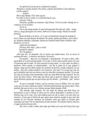 Se apretó las correas de su cazadora de esquiar.
-Pelearán a vuestra manera. Sin armas, a pecho descubierto. Como dijisteis.
-¿Estás segura?
Asintió.
-Me lo dijo Randy. Él lo sabe seguro.
Two-Bit se dio la vuelta y se encaminó hacia casa.
-Gracias, Cherry.
-Ponyboy, quédate un momento -dijo Cherry. Volví al coche-. Randy no va
a dejarse ver en la pelea.
-Ya lo sé.
-No es que tenga miedo. Es que está asqueado de-todo esto. Bob... -tragó
saliva, y luego prosiguió con calma-. Bob era su mejor amigo. Desde la escuela
primaria.
Pensé en Soda y en Steve. ¿Y si uno se encontrara con que ha matado al
otro? ¿Haría eso que dejaran de luchar? No, pensé, puede que Soda sí, pero Steve
no. Seguiría odiando y peleando. Quizás eso hubiese hecho Bob si hubiese sido
Randy en vez de él.
-¿Qué tal está Johnny?
-No muy bien -dije-. ¿Irás a verlo?
Sacudió la cabeza.
-No. No podría...
-¿Por que nó? -le pregunté. Era lo menos que podía hacer. Fue su novio el
causante de todo... y entonces me detuve. Su novio...
-No podría... -dijo con voz tranquila y desesperada-. El mató a Bob. ¡Oh!,
quizá Bob se lo estuviera buscando. Ya sé que sí. Pero nunca podría mirar a la cara
a la persona que lo mató. Tú sólo conocías su peor parte. A veces sabía ser dulce y
amistoso. Pero cuando se emborrachaba... esa fue la parte de él que golpeó a
Johnny. Supe que fue Bob cuando me contaste la historia. Estaba orgulloso de sus
anillos. ¿Por qué venden alcohol a los menores? ¿Por qué? Ya sé que hay una ley
que lo prohíbe, pero de una forma u otra los chavales consiguen alcohol. Ya sé que
soy muy joven para estar enamorada y todo eso, pero Bob era algo especial. No era
como los ptros chicos. Tenía algo que hacía que la gente lo siguiera, algo que le
hacía diferente, puede que un poco mejor que los demás. ¿Entiendes qué quiero
decir?
Sí que lo entendía. Cherry veía las mismas cosas en DalIas. Por eso temía
verle, por eso tenía miedo de amarle. Entendí perfectamente qué quería decir. Pero
también dijo que no iría a ver a Johnny porque había matado a Bob.
-De acuerdo -dije cortante. No era culpa de Johnny que Bob fuera un
borrachuelo y que a Cherry le diera por los chicos destinados a meterse en líos.
Prefiero que no lo veas. Eres una traidora para los de tu clase y no eres leal con
nosotros. ¿Crees que el hecho de que espíes para nosotros arregla el que estés ahí
sentada en un Corvette mientras mi hermano tiene que dejar la escuela para
conseguir un curro? No te importamos lo más mínimo. No intentes darnos limosna
y luego sentirte bien por ello.
Me volvi y eché a andar, pero algo que había en la cara de Cherry hizo que
www.LeerLibrosOnline.net
 